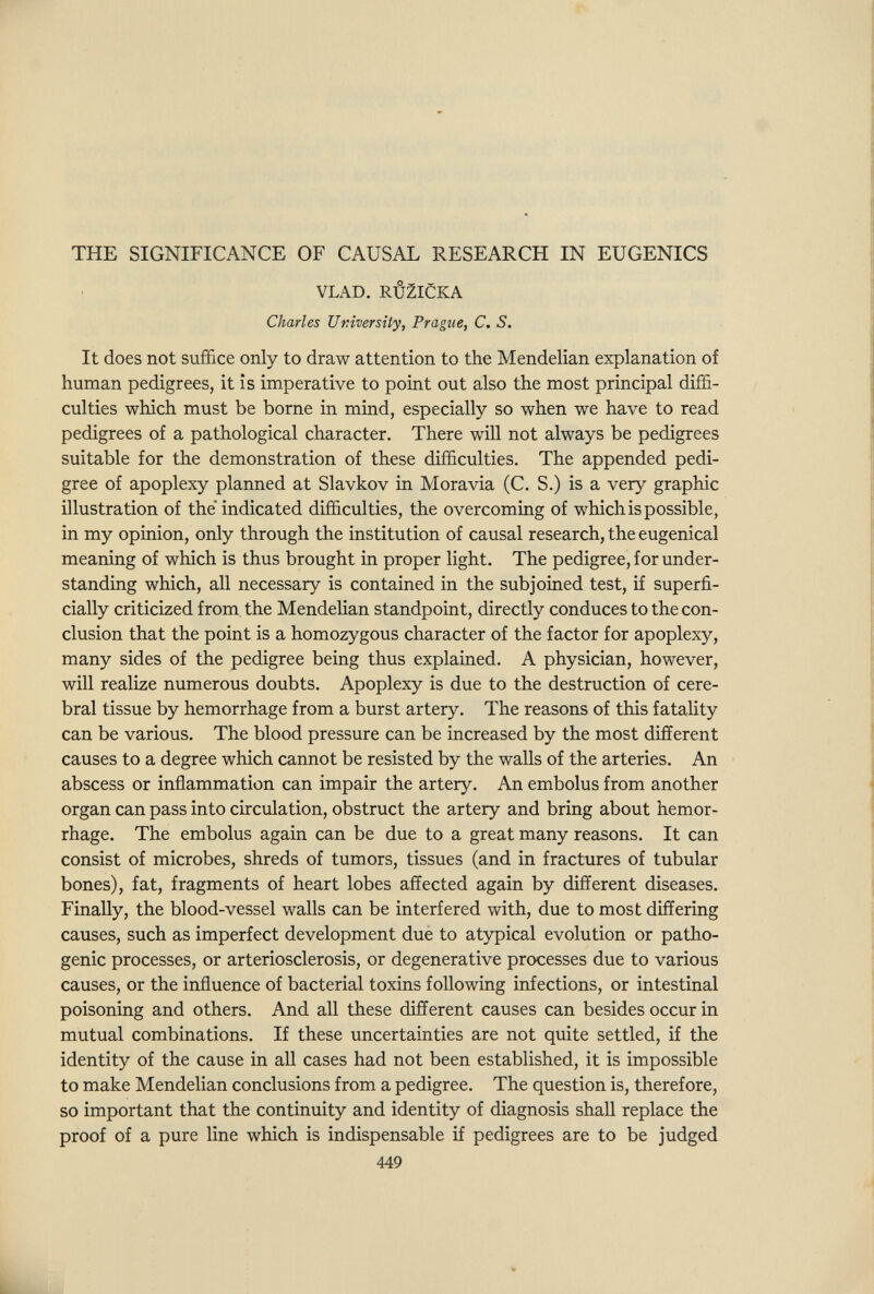 THE SIGNIFICANCE OF CAUSAL RESEARCH IN EUGENICS VLAD. RÚ2ICKA Charles Uriversîty, Prague, C. S. It does not suffice only to draw attention to the Mendelian explanation of human pedigrees, it is imperative to point out also the most principal diffi¬ culties which must be borne in mind, especially so when we have to read pedigrees of a pathological character. There will not always be pedigrees suitable for the demonstration of these difficulties. The appended pedi¬ gree of apoplexy planned at Slavkov in Moravia (C. S.) is a very graphic illustration of the indicated difficulties, the overcoming of which is possible, in my opinion, only through the institution of causal research, the eugenical meaning of which is thus brought in proper light. The pedigree, for under¬ standing which, all necessary is contained in the subjoined test, if superfi¬ cially criticized from, the Mendelian standpoint, directly conduces to the con¬ clusion that the point is a homozygous character of the factor for apoplexy, many sides of the pedigree being thus explained. A physician, however, will realize numerous doubts. Apoplexy is due to the destruction of cere¬ bral tissue by hemorrhage from a burst artery. The reasons of this fatality can be various. The blood pressure can be increased by the most difíerent causes to a degree which cannot be resisted by the walls of the arteries. An abscess or inflammation can impair the artery. An embolus from another organ can pass into circulation, obstruct the artery and bring about hemor¬ rhage. The embolus again can be due to a great many reasons. It can consist of microbes, shreds of tumors, tissues (and in fractures of tubular bones), fat, fragments of heart lobes affected again by different diseases. Finally, the blood-vessel walls can be interfered with, due to most differing causes, such as imperfect development due to atypical evolution or patho¬ genic processes, or arteriosclerosis, or degenerative processes due to various causes, or the influence of bacterial toxins following infections, or intestinal poisoning and others. And all these different causes can besides occur in mutual combinations. If these uncertainties are not quite settled, if the identity of the cause in all cases had not been established, it is impossible to make Mendelian conclusions from a pedigree. The question is, therefore, so important that the continuity and identity of diagnosis shall replace the proof of a pure line which is indispensable if pedigrees are to be judged 449