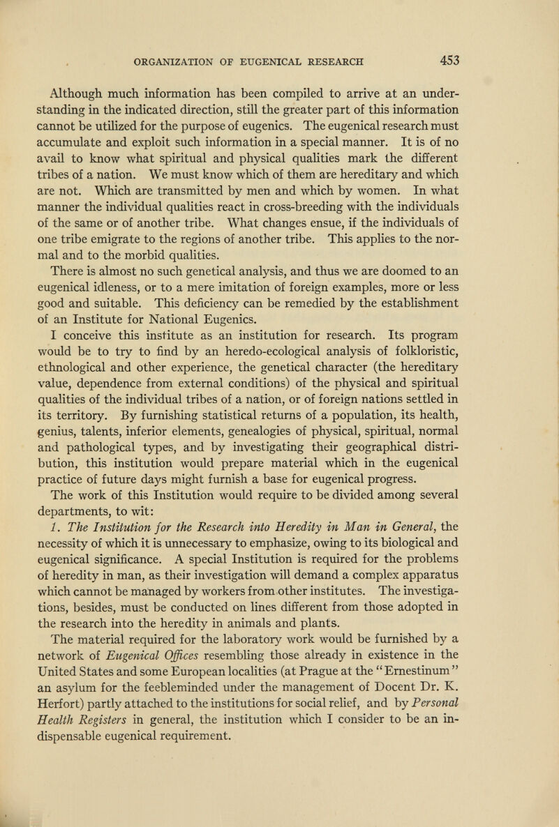 ORGANIZATION OF EUGENICAL RESEARCH 453 Although much information has been compiled to arrive at an under¬ standing in the indicated direction, still the greater part of this information cannot be utilized for the purpose of eugenics. The eugenical research must accumulate and exploit such information in a special manner. It is of no avail to know what spiritual and physical qualities mark the different tribes of a nation. We must know which of them are hereditary and which are not. Which are transmitted by men and which by women. In what manner the individual qualities react in cross-breeding with the individuals of the same or of another tribe. What changes ensue, if the individuals of one tribe emigrate to the regions of another tribe. This apphes to the nor¬ mal and to the morbid qualities. There is almost no such genetical analysis, and thus we are doomed to an eugenical idleness, or to a mere imitation of foreign examples, more or less good and suitable. This deficiency can be remedied by the establishment of an Institute for National Eugenics. I conceive this institute as an institution for research. Its program would be to try to find by an heredo-ecological analysis of folkloristic, ethnological and other experience, the genetical character (the hereditary value, dependence from external conditions) of the physical and spiritual qualities of the individual tribes of a nation, or of foreign nations settled in its territory. By furnishing statistical returns of a population, its health, genius, talents, inferior elements, genealogies of physical, spiritual, normal and pathological types, and by investigating their geographical distri¬ bution, this institution would prepare material which in the eugenical practice of future days might furnish a base for eugenical progress. The work of this Institution would require to be divided among several departments, to wit: 1. The Institution for the Research into Heredity in Man in General, the necessity of which it is unnecessary to emphasize, owing to its biological and eugenical significance. A special Institution is required for the problems of heredity in man, as their investigation will demand a complex apparatus which cannot be managed by workers from other institutes. The investiga¬ tions, besides, must be conducted on lines different from those adopted in the research into the heredity in animals and plants. The material required for the laboratory work would be furnished by a network of Eugenical Offices resembling those already in existence in the United States and some European localities (at Prague at the  Emestinum  an asylum for the feebleminded under the management of Docent Dr. K. Herfort) partly attached to the institutions for social relief, and by Personal Health Registers in general, the institution which I consider to be an in¬ dispensable eugenical requirement.