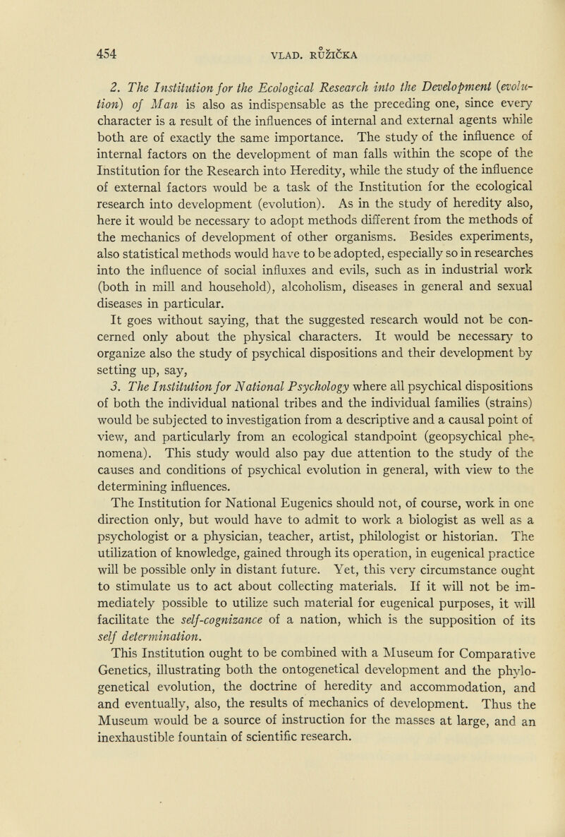 1 454 VLAD. RU^IÖKA 2. The Institution for the Ecological Research into the Development {evolu¬ tion) of Man is also as indispensable as the preceding one, since every character is a result of the influences of internal and external agents while both are of exactly the same importance. The study of the influence of internal factors on the development of man falls within the scope of the Institution for the Research into Heredity, while the study of the influence of external factors would be a task of the Institution for the ecological research into development (evolution). As in the study of heredity also, here it would be necessary to adopt methods different from the methods of the mechanics of development of other organisms. Besides experiments, also statistical methods would have to be adopted, especially so in researches into the influence of social influxes and evils, such as in industrial work (both in mill and household), alcoholism, diseases in general and sexual diseases in particular. It goes without saying, that the suggested research would not be con¬ cerned only about the physical characters. It would be necessary to organize also the study of psychical dispositions and their development by setting up, say, 3. The Institution for National Psychology where all psychical dispositions of both the individual national tribes and the individual families (strains) would be subjected to investigation from a descriptive and a causal point of view, and particularly from an ecological standpoint (geopsychical phe¬ nomena). This study would also pay due attention to the study of the causes and conditions of psychical evolution in general, with view to the determining influences. The Institution for National Eugenics should not, of course, work in one direction only, but would have to admit to work a biologist as well as a psychologist or a physician, teacher, artist, philologist or historian. The utilization of knowledge, gained through its operation, in eugenical practice will be possible only in distant future. Yet, this very circumstance ought to stimulate us to act about collecting materials. If it will not be im¬ mediately possible to utilize such material for eugenical purposes, it will facilitate the self-cognizance of a nation, which is the supposition of its self determination. This Institution ought to be combined with a Museum for Comparative Genetics, illustrating both the ontogenetical development and the phylo- genetical evolution, the doctrine of heredity and accommodation, and and eventually, also, the results of mechanics of development. Thus the Museum v/ould be a source of instruction for the masses at large, and an inexhaustible fountain of scientific research.