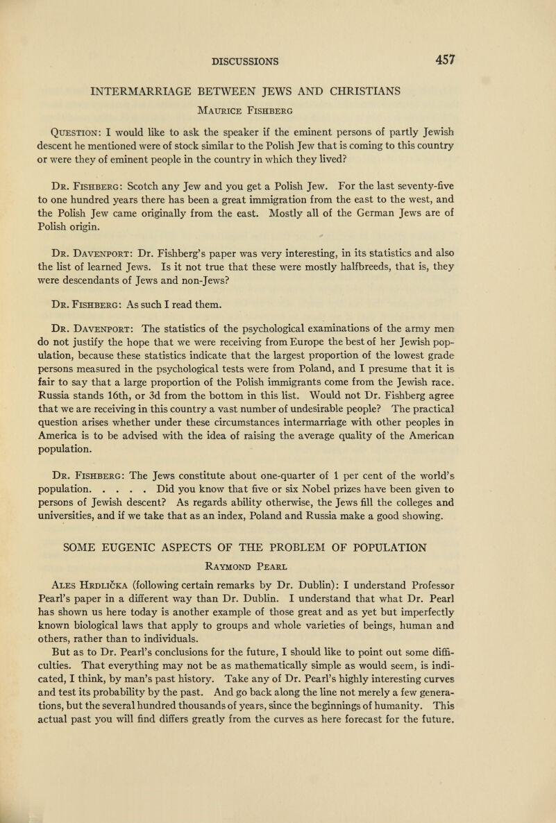 DISCUSSIONS 457 INTERMARRIAGE BETWEEN JEWS AND CHRISTIANS Maurice Fishberg Question: I would like to ask the speaker if the eminent persons of partly Jewish descent he mentioned were of stock similar to the Polish Jew that is coming to this country or were they of eminent people in the country in which they lived? Dr. Fishberg; Scotch any Jew and you get a Polish Jew. For the last seventy-five to one hundred years there has been a great immigration from the east to the west, and the Polish Jew came originally from the east. Mostly all of the German Jews are of Polish origin. Dr. Davenport; Dr. Fishberg's paper was very interesting, in its statistics and also the list of learned Jews. Is it not true that these were mostly halfbreeds, that is, they were descendants of Jews and non-Jews? Dr. Fishberg; As such I read them. Dr. Davenport; The statistics of the psychological examinations of the army men do not justify the hope that we were receiving from Europe the best of her Jewish pop¬ ulation, because these statistics indicate that the largest proportion of the lowest grade persons measured in the psychological tests were from Poland, and I presume that it is fair to say that a large proportion of the Polish immigrants come from the Jewish race. Russia stands 16th, or 3d from the bottom in this list. Would not Dr. Fishberg agree that we are receiving in this country a vast number of undesirable people? The practical question arises whether under these circumstances intermarriage with other peoples in America is to be advised with the idea of raising the average quality of the American population. Dr. Fishberg; The Jews constitute about one-quarter of 1 per cent of the world's population Did you know that five or six Nobel prizes have been given to persons of Jewish descent? As regards ability otherwise, the Jews fill the colleges and universities, and if we take that as an index, Poland and Russia make a good showing. SOME EUGENIC ASPECTS OF THE PROBLEM OF POPULATION Raymond Pearl Ales Hrdlicka (following certain remarks by Dr. Dublin) : I understand Professor Pearl's paper in a different way than Dr. Dublin. I understand that what Dr. Pearl has shown us here today is another example of those great and as yet but imperfectly known biological laws that apply to groups and whole varieties of beings, human and others, rather than to individuals. But as to Dr. Pearl's conclusions for the future, I should like to point out some diffi¬ culties. That everything may not be as mathematically simple as would seem, is indi¬ cated, I think, by man's past history. Take any of Dr. Pearl's highly interesting curves and test its probability by the past. And go back along the line not merely a few genera¬ tions, but the several hundred thousands of years, since the beginnings of humanity. This actual past you will find differs greatly from the curves as here forecast for the future. L