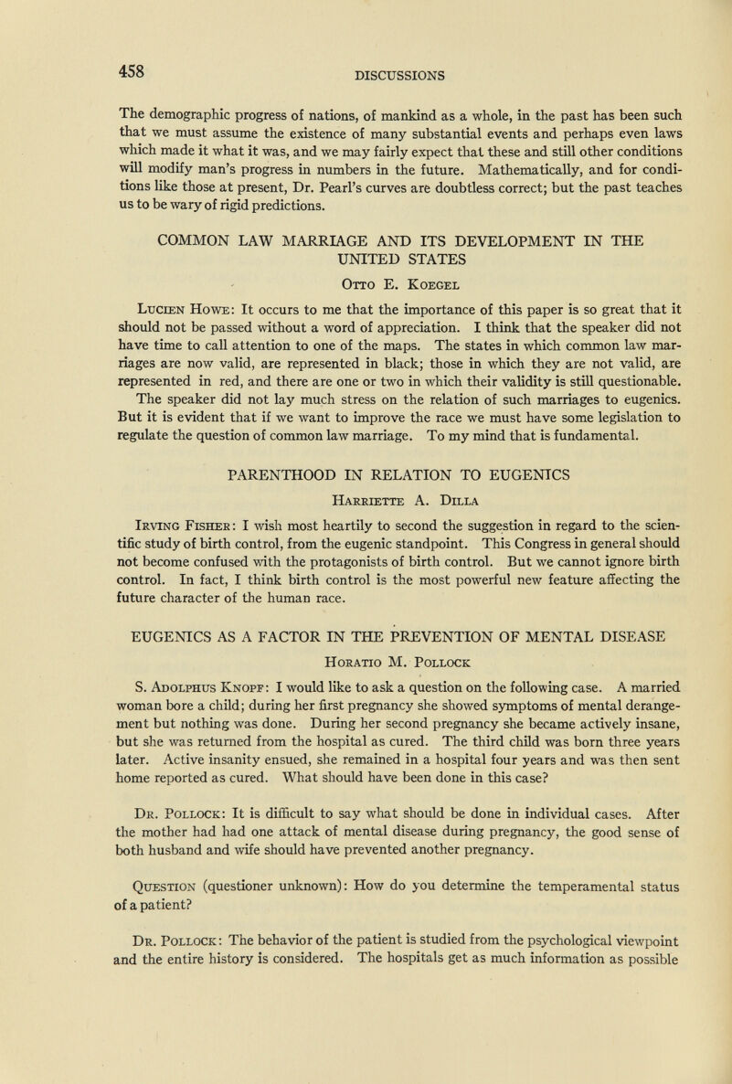 458 DISCUSSIONS The demograpHc progress of nations, of mankind as a whole, in the past has been such that we must assume the existence of many substantial events and perhaps even laws which made it what it was, and we may fairly expect that these and still other conditions will modify man's progress in numbers in the future. Mathematically, and for condi¬ tions like those at present. Dr. Pearl's curves are doubtless correct; but the past teaches us to be wary of rigid predictions. COMMON LAW MARRIAGE AND ITS DEVELOPMENT IN THE UNITED STATES Otto E. Koegel Lucien Howe: It occurs to me that the importance of this paper is so great that it should not be passed without a word of appreciation. I think that the speaker did not have time to call attention to one of the maps. The states in which common law mar¬ riages are now valid, are represented in black; those in which they are not valid, are represented in red, and there are one or two in which their validity is still questionable. The speaker did not lay much stress on the relation of such marriages to eugenics. But it is evident that if we want to improve the race we must have some legislation to regulate the question of common law marriage. To my mind that is fundamental. parenthood in relation to eugenics Harriette a. Dilla Irving Fisher : I wish most heartily to second the suggestion in regard to the scien¬ tific study of birth control, from the eugenic standpoint. This Congress in general should not become confused with the protagonists of birth control. But we cannot ignore birth control. In fact, I think birth control is the most powerful new feature affecting the future character of the human race. EUGENICS AS A FACTOR IN THE PREVENTION OF MENTAL DISEASE Horatio M. Pollock S. Adolphus Knopf: I would like to ask a question on the following case. A married woman bore a child; during her first pregnancy she showed symptoms of mental derange¬ ment but nothing was done. During her second pregnancy she became actively insane, but she was returned from the hospital as cured. The third child was born three years later. Active insanity ensued, she remained in a hospital four years and was then sent home reported as cured. What should have been done in this case? Dr. Pollock: It is difficult to say what should be done in individual cases. After the mother had had one attack of mental disease during pregnancy, the good sense of both husband and wife should have prevented another pregnancy. Question (questioner unknown); How do you determine the temperamental status of a patient? Dr. Pollock; The behavior of the patient is studied from the psychological viewpoint and the entire history is considered. The hospitals get as much information as possible