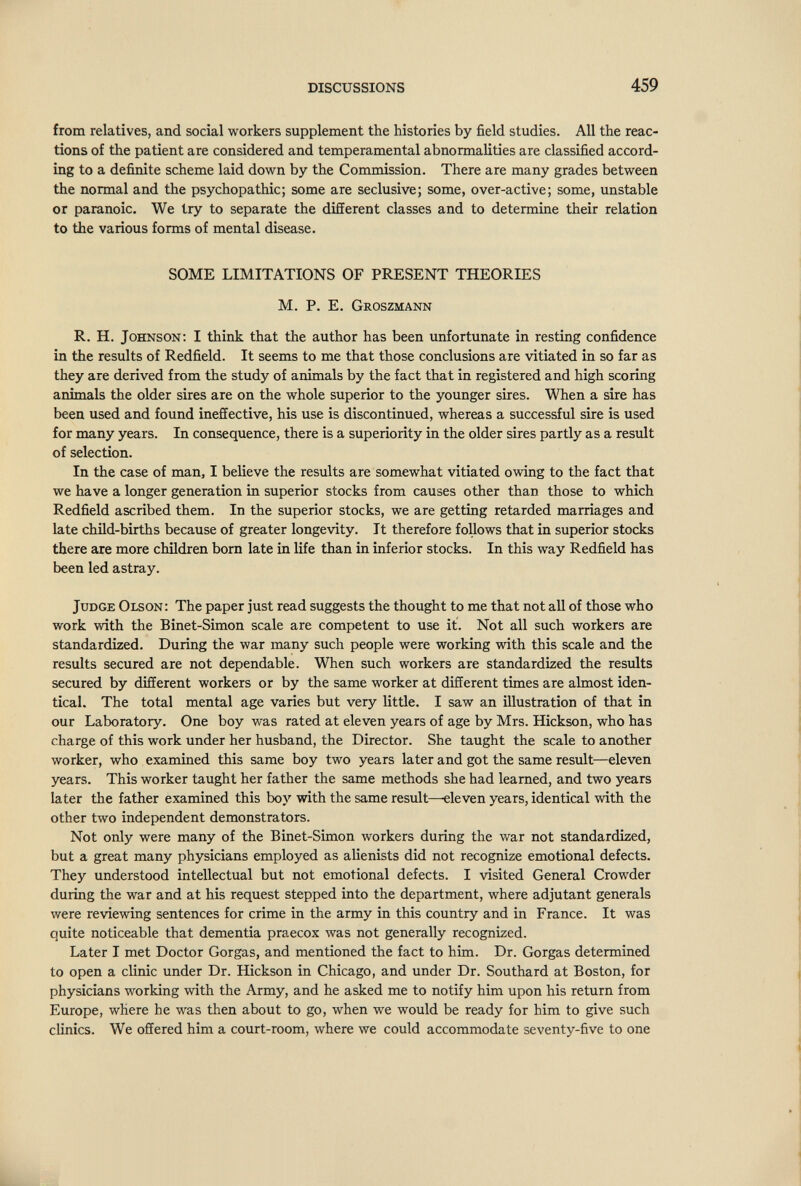 DISCUSSIONS 459 from relatives, and social workers supplement the histories by field studies. All the reac¬ tions of the patient are considered and temperamental abnormalities are classified accord¬ ing to a definite scheme laid down by the Commission. There are many grades between the normal and the psychopathic; some are seclusive; some, over-active; some, unstable or paranoic. We try to separate the different classes and to determine their relation to the various forms of mental disease. SOME LIMITATIONS OF PRESENT THEORIES M. P. E. Groszmann R. H. Johnson: I think that the author has been unfortunate in resting confidence in the results of Redfield. It seems to me that those conclusions are vitiated in so far as they are derived from the study of animals by the fact that in registered and high scoring animals the older sires are on the whole superior to the younger sires. When a sire has been used and found ineffective, his use is discontinued, whereas a successful sire is used for many years. In consequence, there is a superiority in the older sires partly as a result of selection. In the case of manj I believe the results are somewhat vitiated owing to the fact that we have a longer generation in superior stocks from causes other than those to which Redfield ascribed them. In the superior stocks, we are getting retarded marriages and late child-births because of greater longevity. It therefore foUows that in superior stocks there are more children born late in life than in inferior stocks. In this way Redfield has been led astray. Judge Olson: The paper just read suggests the thought to me that not all of those who work with the Binet-Simon scale are competent to use it. Not all such workers are standardized. During the war many such people were working with this scale and the results secured are not dependable. When such workers are standardized the results secured by different workers or by the same worker at different times are almost iden¬ tical. The total mental age varies but very little. I saw an illustration of that in our Laboratory. One boy was rated at eleven years of age by Mrs. Hickson, who has charge of this work under her husband, the Director. She taught the scale to another worker, who examined this same boy two years later and got the same resvilt—eleven years. This worker taught her father the same methods she had learned, and two years later the father examined this boy with the same result—eleven years, identical with the other two independent demonstrators. Not only were many of the Binet-Simon workers during the war not standardized, but a great many physicians employed as alienists did not recognize emotional defects. They understood intellectual but not emotional defects. I visited General Crowder during the war and at his request stepped into the department, where adjutant generals were reviewing sentences for crime in the army in this country and in France. It was quite noticeable that dementia praecox was not generally recognized. Later I met Doctor Gorgas, and mentioned the fact to him. Dr. Gorgas determined to open a clinic under Dr. Hickson in Chicago, and under Dr. Southard at Boston, for physicians working with the Army, and he asked me to notify him upon his return from Europe, where he was then about to go, when we would be ready for him to give such clinics. We offered him a court-room, where we could accommodate seventy-five to one