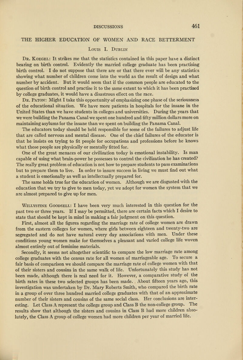 DISCUSSIONS 461 THE HIGHER EDUCATION OF WOMEN AND RACE BETTERMENT Louis I. Dublin Dr. Koegel: It strikes me that the statistics contained in this paper have a distinct bearmg on birth control. Evidently the married college graduate has been practising birth control. I do not suppose that there are or that there ever will be any statistics showing what number of children come into the world as the result of design and what number by accident. But it would seem that if the common people are educated to the question of birth control and practise it to the same extent to which it has been practised by college graduates, it would have a disastrous efíect on the race. Dr. Paton; Might I take this opportunity of emphasizing one phase of the seriousness of the educational situation. We have more patients in hospitals for the insane in the United States than we have students in colleges and universities. During the years that we were buñding the Panama Canal we spent one hundred and fifty million dollars more on maintaining asylums for the insane than we spent on building the Panama Canal. The educators today should be held responsible for some of the failures to adjust life that are called nervous and mental disease. One of the chief failures of the educator is that he insists on trying to fit people for occupations and professions before he knows what those people are physically or mentally fitted for. One of the great menaces of our civilization today is emotional instability. Is man capable of using what brain-power he possesses to control the civilization he has created? The really great problem of education is not how to prepare students to pass examinations but to prepare them to live. In order to insure success in living we must find out what a student is emotionally as well as intellectually prepared for. The same holds true for the education of women. Although we are disgusted with the education that we try to give to men today, yet we adopt for women the system that we are almost prepared to give up for men. willystine Goodsell; I have been very much interested in this question for the past two or three years. If I may be permitted, there are certain facts which I desire to state that should be kept in mind in making a fair judgment on this question. First, almost all the figures regarding the marriage rate of coUege women are drawn from the eastern colleges for women, where girls between eighteen and twenty-two are segregated and do not have natural every day associations with men. Under these conditions young women make for themselves a pleasant and varied college life woven almost entirely out of feminine materials. Secondly, it seems not altogether scientific to compare the low marriage rate among college graduates with the census rate for all women of marriageable age. To secure a fair basis of comparison we should compare the marriage rate of college women with that of their sisters and cousins in the same walk of life. Unfortunately this study has not been made, although there is real need for it. However, a comparative study of the birth rates in these two selected groups has been made. , About fifteen years ago, this investigation was undertaken by Dr. Mary Roberts Smith, who compared the birth rate in a group of over three hundred married coUege graduates with that of an approximate number of their sisters and cousins of the same social class. Her conclusions are inter¬ esting. Let Class A represent the college group and Class Б the non-coUege group. The results show that although the sisters and cousins in Class В had more children abso¬ lutely, the Class A group of coUege women had more children per year of married life.