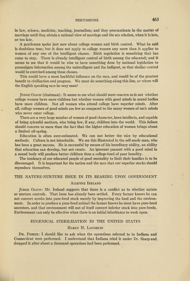 DISCUSSIONS 463 in law, science, medicine, teaching, journalism; and they procrastinate in the matter of marriage until they obtain a rational view of marriage and the sex relation, when it is late, or too late. A gentleman spoke just now about college women and birth control. What he said is doubtless true; but it does not apply to college women any more than it applies to women of any one of the intelligent classes. Birth regulation is something that has come to stay. There is already intelligent control of birth among the educated; and it seems to me that it would be wise to have something done by national legislation to promulgate information among the unintelligent and the indigent, so that similar control would be exercised among these classes. This would have a most healthful influence on the race, and would be of the greatest benefit to civilization and progress. We must do something along this line, or where will the English speaking race be very soon? Judge Olson (chairman) ; It seems to me what should most concern us is not whether college women have more children but whether women with good minds in sound bodies have more children. Not all women who attend college have superior minds. After all, coUege women of good minds are few as compared to the many women of such minds who never enter college. There are a very large number of women of good character, keen intellects, and capable of being splendid mothers, who bring few, if any, children into the world. This failure should concern us more than the fact that the higher education of women brings about a limited off-spring. Education is often over-estimated. We can not better the race by educational methods. Culture is not inheritable. We see this illustrated in the self-made man, who has been a great success. He is successful by reason of his hereditary ability, an ability that education can develop, but not create. An ignorant peasant with a good mind in a sound body will produce better children than a college-bred of poor heredity. The tendency of our educated people of good mentality to limit their families is to be discouraged. It is important for the nation and the race that our superior stocks should reproduce themselves. THE NATURE-NURTURE ISSUE IN ITS BEARING UPON GOVERNMENT Alleyne Ireland JxTDGE Olson: Mr. Ireland suggests that there is a conflict as to whether nature or nurture controls. That issue has already been settled. Every farmer knows he can not convert scrubs into pure-bred stock merely by improving the food and the environ¬ ment. In order to produce a pure-bred animal the farmer knows he must have pure-bredi ancestors, and that environment will not of itself convert inferior stock into pure-breds^ Environment can only be effective when there is an initial inheritance to work upon. EUGENICAL STERILIZATION IN THE UNITED STATES Harry H. Laughlin Dr. Fisher; I should like to ask when the operations referred to in Indiana and Connecticut were performed. I understand that Indiana tried it under Dr. Sharp and dropped it after about a thousand operations had been performed.