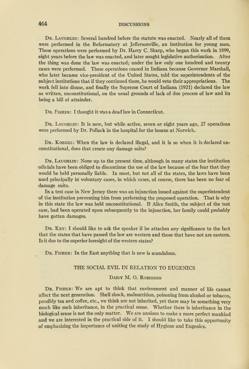 464 DISCUSSIONS Dr. Laughlin : Several hundred before the statute was enacted. Nearly all of them were performed in the Reformatory at Jeffersonville, an institution for young men. These operations were performed by Dr. Harry C. Sharp, who began this work in 1899, eight years before the law was enacted, and later sought legislative authorization. After the thing was done the law was enacted; under the law only one hundred and twenty cases were performed. These operations ceased in Indiana because Governor Marshall, who later became vice-president of the United States, told the superintendents of the subject institutions that if they continued them, he would veto their appropriations. The work fell into' disuse, and finally the Supreme Court of Indiana (1921) declared the law as written, unconstitutional, on the usual grounds of lack of due process of law and its being a bill of attainder. Dr. Fisher: I thought it Was a dead law in Connecticut. Dr. Laughlin: It is now, but while active, seven or eight years ago, 27 operations were performed by Dr. Pollack in the hospital for the insane at Norwich. Dr. Koegel: When the law is declared illegal, and it is so when it is declared un¬ constitutional, does that create any damage suits? Dr. Laughlin: None up to the present time, although in many states the institution •officials have been obliged to discontinue the use of the law because of the fear that they would be held personally liable. In most, but not all of the states, the laws have been used principally in voluntary cases, in which cases, of course, there has been no fear of damage suits. In a test case in New Jersey there was an injunction issued against the superintendent of the institution preventing him from performing the proposed operation. That is why in this state the law was held unconstitutional. If Alice Smith, the subject of the test case, had been operated upon subsequently to the injunction, her family could probably have gotten damages. Dr. Key: I should like to ask the speaker if he attaches any significance to the fact that the states that have passed the law are western and those that have not are eastern. Is it due to the superior foresight of the western states? Dr. Fisher: In the East anything that is new is scandalous. THE SOCIAL EVIL IN RELATION TO EUGENICS Daisy M. O. Robinson Dr. Fisher: We are apt to think that environment and manner of life cannot affect the next generation. Shell shock, malnutrition, poisoning from alcohol or tobacco, possibly tea and coffee, etc., we think are not inherited, yet there may be something very much like such inheritance, in the practical sense. Whether there is inheritance in the biological sense is not the only matter. We are anxious to make a more perfect mankind and we are interested in the practical side of it. I should like to take this opportunity of emphasizing the importance of uniting the study of Hygiene and Eugenics.