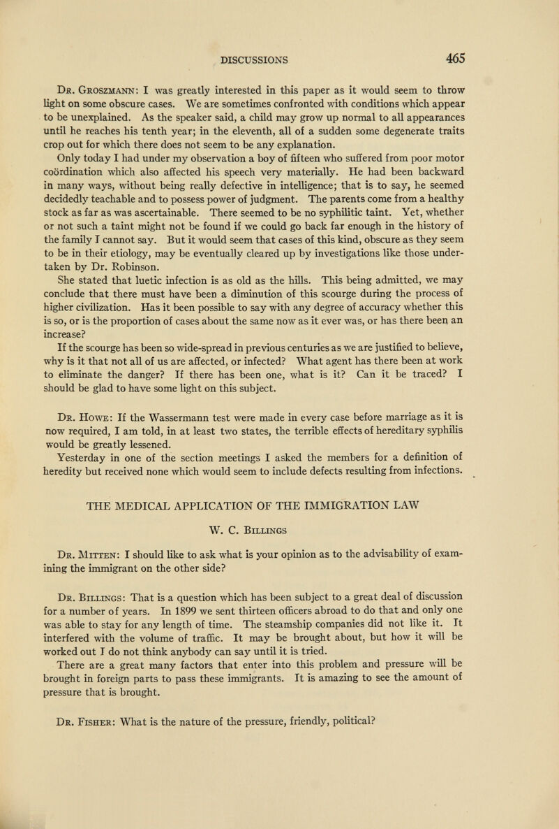 DISCUSSIONS 465 Dk. Groszmann; I was greatly interested in this paper as it would seem, to throw light on some obscure cases. We are sometimes confronted with conditions which appear to be unexplained. As the speaker said, a child may grow up normal to all appearances until he reaches his tenth year; in the eleventh, all of a sudden some degenerate traits crop out for which there does not seem to be any explanation. Only today I had under my observation a boy of fifteen who suffered from poor motor coordination which also affected his speech very materially. He had been backward in many ways, without being really defective in intelligence; that is to say, he seemed decidedly teachable and to possess power of judgment. The parents come from a healthy stock as far as was ascertainable. There seemed to be no syphilitic taint. Yet, whether or not such a taint might not be found if we could go back far enough in the history of the family T caimot say. But it would seem that cases of this kind, obscure as they seem to be in their etiology, may be eventually cleared up by investigations like those under¬ taken by Dr. Robinson. She stated that luetic infection is as old as the hüls. This being admitted, we may conclude that there must have been a diminution of this scourge during the process of higher civilization. Has it been possible to say with any degree of accuracy whether this is so, or is the proportion of cases about the same now as it ever was, or has there been an increase? If the scourge has been so wide-spread in previous centuries as we are justified to believe, why is it that not all of us are affected, or infected? What agent has there been at work to eliminate the danger? If there has been one, what is it? Can it be traced? I should be glad to have some light on this subject. Dr. Howe; If the Wassermann test were made in every case before marriage as it is now required, I am told, in at least two states, the terrible effects of hereditary syphilis would be greatly lessened. Yesterday in one of the section meetings I asked the members for a definition of heredity but received none which would seem to include defects resulting from infections. THE MEDICAL APPLICATION OF THE IMMIGRATION LAW W. C, Billings De, Mitten: I should like to ask what is your opinion as to the advisability of exam¬ ining the immigrant on the other side? Dr. Billings; That is a question which has been subject to a great deal of discussion for a number of years. In 1899 we sent thirteen of&cers abroad to do that and only one was able to stay for any length of time. The steamship companies did not like it. It interfered with the volume of traffic. It may be brought about, but how it will be worked out I do not think anybody can say untU it is tried. There are a great many factors that enter into this problem and pressure will be brought in foreign parts to pass these immigrants. It is amazing to see the amount of pressure that is brought. Dr. Fisher; What is the nature of the pressure, friendly, political?