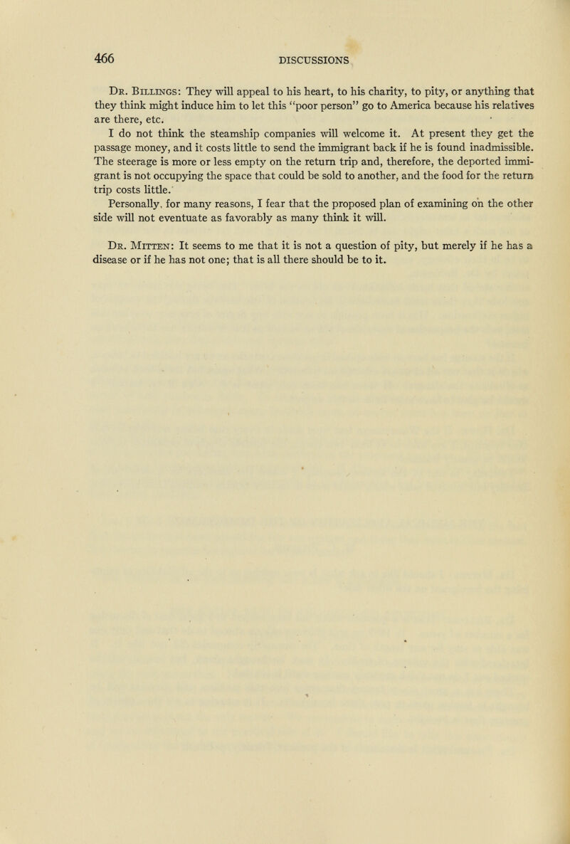 466 DISCUSSIONS De. Billings; They will appeal to his heart, to his charity, to pity, or anything that they think might induce him to let this poor person go to America because his relatives are there, etc. I do not think the steamship companies will welcome it. At present they get the passage money, and it costs little to send the immigrant back if he is found inadmissible. The steerage is more or less empty on the return trip and, therefore, the deported immi¬ grant is not occupying the space that could be sold to another, and the food for the return trip costs little. Personally, for many reasons, I fear that the proposed plan of examining on the other side will not eventuate as favorably as many think it will. Dr. Mitten: It seems to me that it is not a question of pity, but merely if he has a disease or if he has not one; that is all there should be to it.