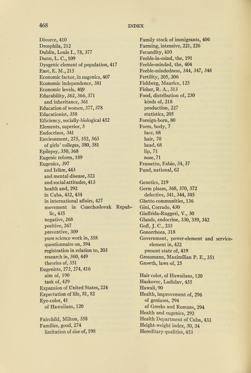 468 INDEX Divorce, 410 Drosphila, 212 Dublin, Louis I., 78, 377 Dunn, L. C., 109 Dysgenic element of population, 417 East, E. M., 215 Economie factor, in eugenics, 407 Economic independence, 381 Economic levels, 4ф Educability, 362,366,371 and inheritance, 361 Education of women, 377,378 Educationist, 358 Efficiency, socially-biological 452 Elements, superior, 5 Endocrines, 341 Environment, 275, 352, 363 of girls ' colleges, 380, 381 Epilepsy, 350, 368 Eugenic reform, 189 Eugenics, 397 and Islam, 443 and mental disease, 322 and social attitudes, 413 health and, 292 in Cuba, 432, 434 in international affairs, 427 movement in Cszechoslovak Repub¬ lic, 435 negative, 268 positive, 267 preventive, 309 pure science work in, 358 questionnaire on, 394 registration in relation to, 203 research in, 360,449 theories of, 351 Eugenists, 272,274,416 aim of, 190 task of, 429 Expansion of United States, 224 Expectation of life, 81, 82 Eye-color, 41 of Hawaiians, 120 Fairchild, Milton, 358 Families, good, 274 limitation of size of, 198 Family stock of immigrants, 406 Farming, intensive, 221, 226 Fecundity, 410 Feeble-in-mind, the, 191 Feeble-minded, the, 404 Feeble-mindedness, 344, 347, 348 Fertility, 205, 206 Fishberg, Maurice, 125 Fisher, R. A., 313 Food, distribution of, 230 kinds of, 218 production, 227 statistics, 205 Foreign-born, 80 Form, body, 7 face, 68 hair, 70 head, 68 lip, 71 nose, 71 Frassetto, Fabio, 34,37 Fund, national, 62 Genetics, 219 Germ plasm, 368, 370, 372 defective, 341, 344, 345 Ghetto communities, 136 Gini, Corrado, 430 Giuffrida-Ruggeri, V., 30 Glands, endocrine, 330, 339, 342 Goff, J. C., 233 Gonorrhoea, 318 Government, power-element and service- element in, 422 present state of, 419 Groszmann, Maximilian P. E., 351 Growth, laws of, 25 Hair color, of Hawaiians, 120 Haskovec, Ladislav, 435 Hawaii, 90 Health, improvement of, 296 of geniuses, 294 of Greeks and Romans, 294 Health and eugenics, 292 Health Department of Cuba, 433 Height-weight index, 30, 34 Hereditary quaUties, 453