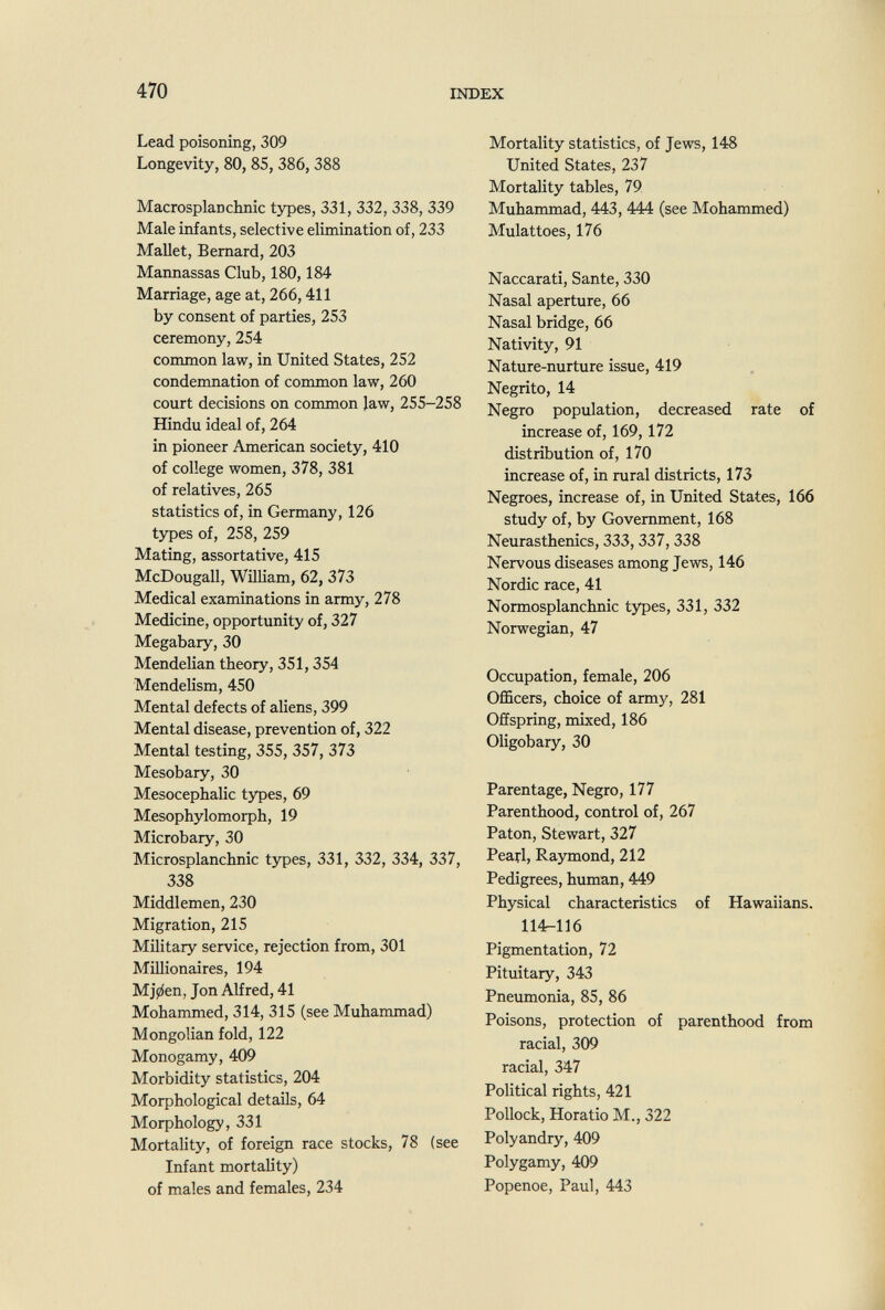 470 INDEX Lead poisoning, 309 Longevity, 80,85,386,388 Macrosplanchnic types, 331, 332, 338, 339 Male infants, selective elimination of, 233 Mallet, Bernard, 203 Mannassas Club, 180,184 Marriage, age at, 266,411 by consent of parties, 253 ceremony, 254 common law, in United States, 252 condemnation of common law, 260 court decisions on common law, 255-258 Hindu ideal of, 264 in pioneer American society, 410 of college women, 378, 381 of relatives, 265 statistics of, in Germany, 126 types of, 258, 259 Mating, assortative, 415 McDougall, Wniiam, 62, 373 Medical examinations in army, 278 Medicine, opportunity of, 327 Megabary, 30 Mendelian theory, 351,354 Mendelism, 450 Mental defects of aliens, 399 Mental disease, prevention of, 322 Mental testing, 355, 357, 373 Mesobary, 30 Mesocephalic types, 69 Mesophylomorph, 19 Microbary, 30 Microsplanchnic types, 331, 332, 334, 337, 338 Middlemen, 230 Migration, 215 Military service, rejection from, 301 Millionaires, 194 Mj0en, Jon Alfred, 41 Mohammed, 314, 315 (see Muhammad) Mongolian fold, 122 Monogamy, 409 Morbidity statistics, 204 Morphological details, 64 Morphology, 331 Mortality, of foreign race stocks, 78 (see Infant mortality) of males and females, 234 Mortality statistics, of Jews, 148 United States, 237 Mortality tables, 79 Muhammad, 443, 444 (see Mohammed) Mulattoes, 176 Naccarati, Sante, 330 Nasal aperture, 66 Nasal bridge, 66 Nativity, 91 Nature-nurture issue, 419 Negrito, 14 Negro population, decreased rate of increase of, 169, 172 distribution of, 170 increase of, in rural districts, 173 Negroes, increase of, in United States, 166 study of, by Government, 168 Neurasthenics, 333, 337, 338 Nervous diseases among Jews, 146 Nordic race, 41 Normosplanchnic ty^es, 331, 332 Norwegian, 47 Occupation, female, 206 Officers, choice of army, 281 Offspring, mixed, 186 Oligobary, 30 Parentage, Negro, 177 Parenthood, control of, 267 Paton, Stewart, 327 Pearl, Raymond, 212 Pedigrees, human, 449 Physical characteristics of Hawaiians. 114-116 Pigmentation, 72 Pituitary, 343 Pneumonia, 85, 86 Poisons, protection of parenthood from racial, 309 racial, 347 Political rights, 421 Pollock, Horatio M., 322 Polyandry, 409 Polygamy, 409 Popenoe, Paul, 443