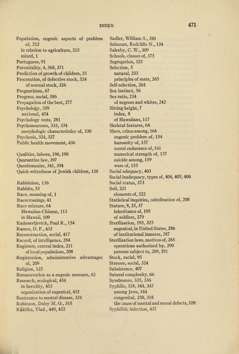 INDEX 471 Population, eugenic aspects of problem of, 212 in relation to agriculture, 215 mixed, 1 Portuguese, 91 Potentiality, 4,368,371 Prediction of growth of children, 25 Procreation, of defective stock, 324 of normal stock, 326 Prognathism, 67 Progress, social, 386 Propagation of the best, 277 Psychology, 359 national, 454 Psychology tests, 281 Psychoneuroses, 333, 334 morphologic characteristics of, 330 Psychosis, 324, 327 Public health movement, 436 Qualities, inborn, 196,198 Quarantine law, 397 Questionnaire, 341, 394 Quick-wittedness of Jewish children, 138 Rabbinism, 136 Rabbits, 53 Race, meaning of, 1 Racecrossings, 41 Race mixture, 64 Hawaiian-Chinese, 113 in Hawaii, 109 Radosavljevich, Paul R., 154 Ramos, D. F., 432 Reconstruction, social, 417 Record, of intelligence, 284 Registers, central index, 211 of local populations, 208 Registration, administrative advantages of, 209 Religion, 125 Remuneration as a eugenic measure, 62 Research, ecological, 454 in heredity, 453 organization of eugenical, 452 Resistance to mental disease, 324 Robinson, Daisy M. O., 318 Riîzicka, Vlad., 449, 452 Sadler, William S., 341 Salaman, Redcliffe N., 134 Saleeby,C.W.,309 Schools, classes of, 375 Segregation, 325 Selection, 5 natural, 233 principles of mate, 265 Self-selection, 264 Sex instinct, 56 Sex ratio, 234 of negroes and whites, 242 Sitting height, 7 index, 8 of Hawaiians, 117 Skeletal features, 64 Slavs, crime among, 164 eugenic problem of, 154 humanity of, 157 moral endurance of, 161 numerical strength of, 157 suicide among, 159 wars of, 155 Social adequacy, 403 Social inadequacy, types of, 404,405,406 Social status, 373 Soil, 221 elements of, 222 Statistical inquiries, coordination of, 208 Stature, 8,25,37 inheritance of, 195 of soldiers, 279 SteriUzation, 193, 325 eugenical, in United States, 286 of institutional inmates, 287 Sterilization laws, motives of, 288 operations authorized by, 290 persons subject to, 289, 291 Stock, racial, 95 Stresses, social, 324 Subsistence, 407 Sutural complexity, 66 Syndromes, 335, 336 Syphilis, 318, 344, 347 among Jews, 144 congenital, 250, 318 the cause of mental and moral defects, 320 Syphilitic infection, 437