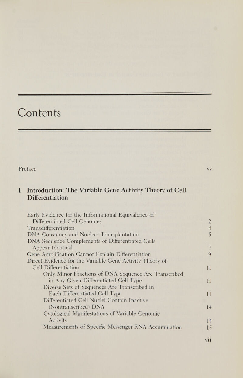 Contents Preface 1 Introduction: The Variable Gene Activity Theory of Cell Differentiation Early Evidence for the Informational Equivalence of Differentiated Cell Genomes Transdifferentiation DNA Constancy and Nuclear Transplantation DNA Sequence Complements of Differentiated Cells Appear Identical Gene Amplification Cannot Explain Differentiation Direct Evidence for the Variable Gene Activity Theory of Cell Differentiation Only Minor Fractions of DNA Sequence Are Transcribed in Any Given Differentiated Cell Type Diverse Sets of Sequences Are Transcribed in Each Differentiated Cell Type Differentiated Cell Nuclei Contain Inactive (Nontranscribed) DNA Cytological Manifestations of Variable Genomic Activity Measurements of Specific Messenger RNA Accumulation XV 2 4 5 7 9 11 II II 14 14 15 vii