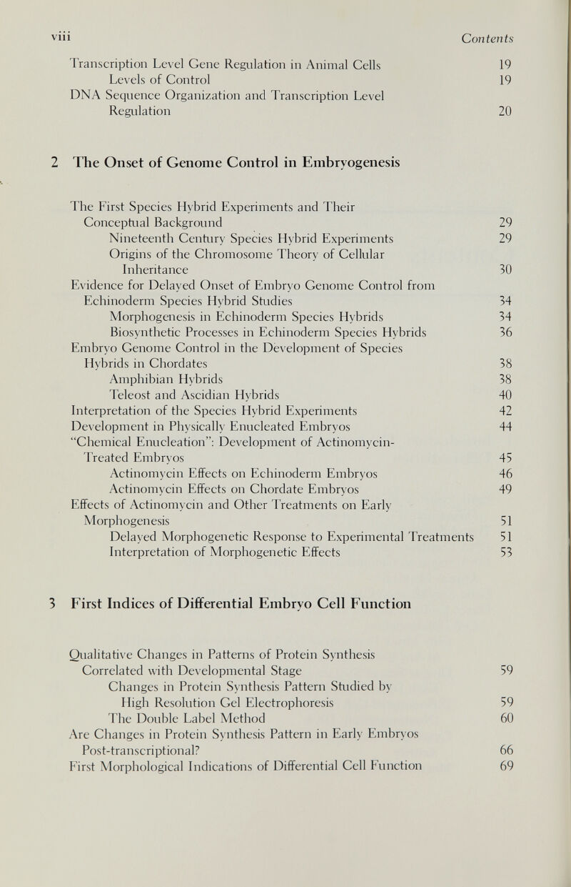 vili Contents Transcription Level Gene Regulation in Animal Cells 19 Levels of Control 19 DNA Sequence Organization and Transcription Level Regulation 20 2 The Onset of Genome Control in Embryogenesis The First Species Hybrid Experiments and Their Conceptual Background 29 Nineteenth Century Species Hybrid Experiments 29 Origins of the Chromosome Theory of Cellular Inheritance 30 Evidence for Delayed Onset of Embryo Genome Control from Echinoderm Species Hybrid Studies 34 Morphogenesis in Echinoderm Species Hybrids 34 Biosynthetic Processes in Echinoderm Species Hybrids 36 Embryo Genome Control in the Development of Species Hybrids in Chordates 38 Amphibian Hybrids 38 Teleost and Ascidian Hybrids 40 Interpretation of the Species Hybrid Experiments 42 Development in Physically Enucleated Embryos 44 Chemical Enucleation: Development of Actinomycin- Treated Embryos 45 Actinomycin Effects on Echinoderm Embryos 46 Actinomycin Effects on Chordate Embryos 49 Effects of Actinomycin and Other Treatments on Early Morphogenesis 51 Delayed Morphogenetic Response to Experimental Treatments 51 Interpretation of Morphogenetic Effects 53 3 First Indices of Differential Embryo Cell Function Qualitative Changes in Patterns of Protein Synthesis Correlated with Developmental Stage 59 Changes in Protein Synthesis Pattern Studied by High Resolution Gel Electrophoresis 59 The Double Label Method 60 Are Changes in Protein Synthesis Pattern in Early Embryos Post-transcriptional? 66 First Morphological Indications of Differential Cell Function 69