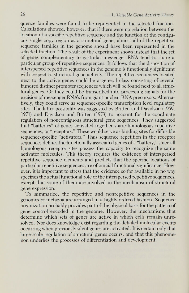 26 1. Variable Gene Activity Theory quence families were found to be represented in the selected fraction. Calculations showed, however, that if there were no relation between the location of a specific repetitive sequence and the function of the contigu¬ ous single copy region as a structural gene, almost all of the repetitive sequence families in the genome should have been represented in the selected fraction. The result of the experiment shows instead that the set of genes complementary to gastrular messenger RNA tend to share a particular group of repetitive sequences. It follows that the disposition of interspersed repetitive sequences in the genome is functionally significant with respect to structural gene activity. The repetitive sequences located next to the active genes could be a general class consisting of several hundred distinct promoter sequences which will be found next to all struc¬ tural genes. Or they could be transcribed into processing signals for the excision of messenger RNA's from giant nuclear RNA precursors. Alterna¬ tively, they could serve as sequence-specific transcription level regulatory sites. The latter possibility was suggested by Britten and Davidson (1969, 1971) and Davidson and Britten (1973) to account for the coordinate regulation of noncontiguous structural gene sequences. They suggested that batteries of genes activated together share homologous repetitive sequences, or receptors. These would serve as binding sites for diffusible sequence-specific activators. Thus sequence repetition in the receptor sequences defines the functionally associated genes of a battery, since all homologous receptor sites possess the capacity to recognize the same activator molecules. This theory requires the existence of interspersed repetitive sequence elements and predicts that the specific locations of particular repetitive sequences are of crucial functional significance. How¬ ever, it is important to stress that the evidence so far available in no way specifies the actual functional role of the interspersed repetitive sequences, except that some of them are involved in the mechanism of stmctural gene expression. To summarize, the repetitive and nonrepetitive sequences in the genomes of metazoa are arranged in a highly ordered fashion. Sequence organization probably provides part of the physical basis for the pattern of gene control encoded in the genome. However, the mechanisms that determine which sets of genes are active in which cells remain unre¬ solved. Nor does knowledge exist regarding the detailed molecular events occurring when previously silent genes are activated. It is certain only that large-scale regulation of structural genes occurs, and that this phenome¬ non underlies the processes of differentiation and development.