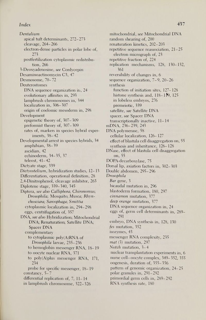 Index 437 Dentalium apical tuft determinants, 272-273 cleavage, 264-266 electron-dense particles in polar lobe of, 273 postfertilization cytoplasmic redistribu¬ tion, 266 3-Deoxyadenosine, see Cordycepin Desaminoactinomycin C3, 47 Desmosome, 70-72 Deuterostomes DNA sequence organization in, 24 evolutionary affinities in, 293 lampbrush chromosomes in, 344 localization in, 306-307 origin of coelomic mesoderm in, 298 Development epigenetic theory of, 307- 309 preformist theory of, 307-309 rates of, markers in species hybrid exper¬ iments, 38-42 Developmental arrest in species hybrids, 34 amphibian, 38- 39 ascidian, 42 echinoderm, 34-35, 37 teleost, 41-42 Dictyate stage, 339 Dictyostelium, hybridization studies, 12-13 Differentiation, operational definition, 28 2,4-Dinitrophenol, cleavage inhibitor, 263 Diplotene stage, 339- 340, 345 Diptera, see also Calliphora; Chironomus; Drosophila; Mosquito; Musca; Rhyn- chosciara; Sarcophaga; Smittia cytoplasmic localization in, 294-298 eggs, centrifugation of, 357 DNA, see also Hybridization; Mitochondrial DNA; Renaturation; Satellite DNA; Spacer DNA complementary to cytoplasmic poly{A)RNA of Drosophila larvae, 235-236 to hemoglobin messenger RNA, 18-19 to oocyte nuclear RNA, 371 to poly(A)plus messenger RNA, 171, 234 probe for specific messenger, 18-19 constancy, 5-7 differential replication of, 7, 11- 14 in lampbrush chromosome, 322-326 mitochondrial, see Mitochondrial DNA random shearing of, 200 renaturation kinetics, 202-203 repetitive sequence reassociation, 21-25 electron micrograph of, 23 repetitive fraction of, 224 replication mechanisms, 128, 130-132, 361 reversibility of changes in, 6 sequence organization, 7-9, 20-26 synthesis function of initiation sites, 127-128 histone synthesis and, 118-lf9, 125 in lobeless embryos, 276 premeiotic, 339 satellite, see Satellite DNA spacer, see Spacer DNA transcriptionally inactive, 11-14 mDNA, 236-239, 243 DNA polymerase, 58 cellular localization, 126- 127 effect of blastula cell disaggregation on, 55 synthesis and inheritance, 126-128 DNase, effect of blastula cell disaggregation on, 55 DOPA-decarboxylase, 75 Dorsal lip, axiation factors in, 302- 303 Double abdomen, 295-296 Drosophila Bar gene, 3 bicaudal mutation in, 296 blastoderm formation, 180, 297 cinnamon mutation, 377 deep orange mutation, 377 DNA sequence organization in, 24 eggs of, germ cell determinants in, 289- 291 embryo, DNA synthesis in, 128, 130 fes mutation, 352 isozymes, 43 messenger RNA complexity, 235 mat (3) mutation, 297 Notch mutation, 3-4 nuclear transplantation experiments in, 6 nurse cell-oocyte complex, 349- 352, 355 oogenesis, duration of, 355-356 pattern of genomic organization, 24-25 polar granules in, 291-292 primordial germ cells in, 289-292 RNA synthesis rate, 180