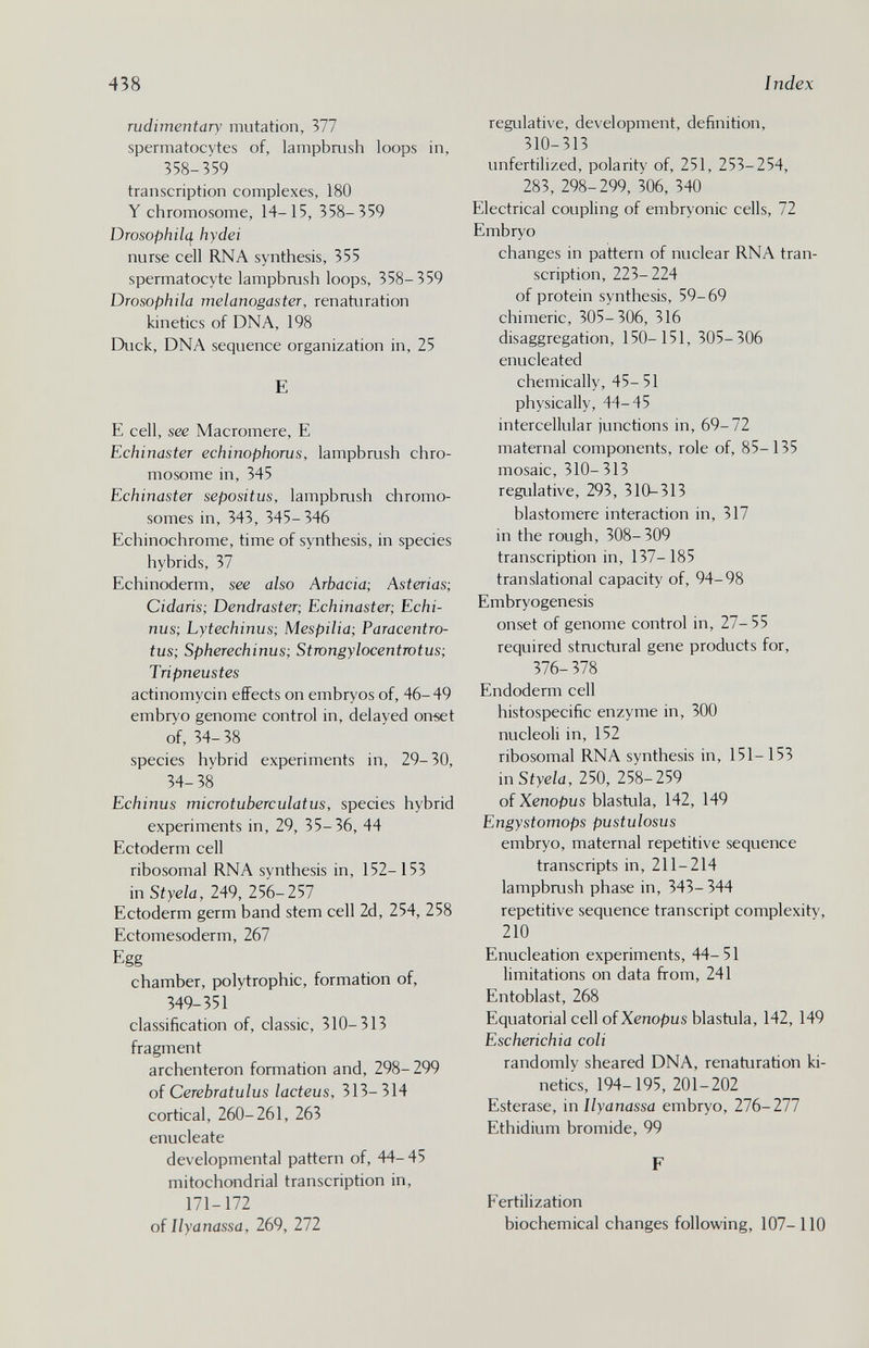 438 I ndex rudimentary mutation, 377 spermatocytes of, lampbrush loops in, 358-359 transcription complexes, 180 Y chromosome, 14-15, 358-359 Drosophilc^ hydei nurse cell RNA synthesis, 355 spermatocyte lampbaish loops, 358-359 Drosophila melanogaster, renaturation kinetics of DNA, 198 Duck, DNA sequence organization in, 25 E E cell, see Macromere, E Echinaster echinophorus, lampbrush chro¬ mosome in, 345 Echinaster sepositus, lampbaish chromo¬ somes in, 343, 345-346 Echinochrome, time of synthesis, in species hybrids, 37 Echinoderm, see also Arbacia; Asterias; Cidaris; Dendraster; Echinaster; Echi¬ nus; Lytechinus; Mespilia; Paracentro- tus; Spherechinus; Stwngylocentmtus; Tripneustes actinomycin effects on embryos of, 46-49 embryo genome control in, delayed onœt of, 34- 38 species hybrid experiments in, 29- 30, 34- 38 Echinus microtuberculatus, species hybrid experiments in, 29, 35-36, 44 Ectoderm cell ribosomal RNA synthesis in, 152-153 in Styela, 249, 256-257 Ectoderm germ band stem cell 2d, 254, 258 Ectomesoderm, 267 Egg chamber, polytrophic, formation of, 349-351 classification of, classic, 310-313 fragment archenteron formation and, 298- 299 of Cerebratulus lacteus, 313-314 cortical, 260-261, 263 enucleate developmental pattern of, 44-45 mitochondrial transcription in, 171-172 oí llyanassa, 269, 272 regulative, development, definition, 310-313 unfertilized, polarity of, 251, 253-254, 283, 298-299, 306, 340 Electrical coupling of embryonic cells, 72 Embryo changes in pattern of nuclear RNA tran¬ scription, 223-224 of protein synthesis, 59-69 chimeric, 305-306, 316 disaggregation, 150- 151, 305-306 enucleated chemically, 45-51 physically, 44-45 intercellular junctions in, 69-72 maternal components, role of, 85-135 mosaic, 310- 313 regulative, 293, 310-313 blastomere interaction in, 317 in the rough, 308-309 transcription in, 137-185 translational capacity of, 94-98 Embryogenesis onset of genome control in, 27-55 required structural gene products for, 376- 378 Endoderm cell histospecific enzyme in, 300 nucleoli in, 152 ribosomal RNA synthesis in, 151-153 in Styela, 250, 258-259 of Xenopus blastula, 142, 149 Engystomops pustulosus embryo, maternal repetitive sequence transcripts in, 211-214 lampbrush phase in, 343- 344 repetitive sequence transcript complexity, 210 Enucleation experiments, 44-51 limitations on data from, 241 Entoblast, 268 Equatorial cell of Xenopus blastula, 142, 149 Escherichia coli randomly sheared DNA, renaturation ki¬ netics, 194-195, 201-202 Esterase, in Ilyanassa embryo, 276-277 Ethidium bromide, 99 F Fertilization biochemical changes following, 107-110