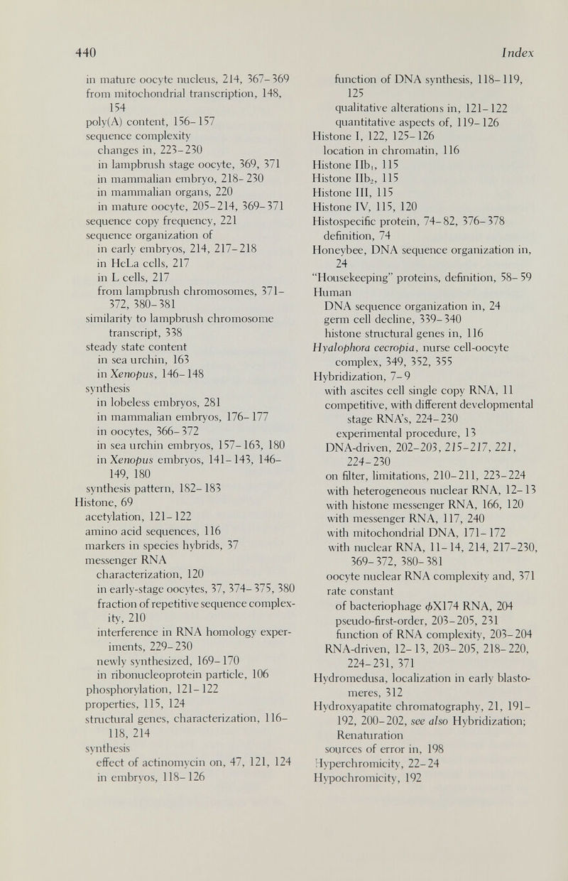 440 Index in mature oocyte nucleus, 214, 367-369 from mitochondrial transcription, 148, 154 poly(A) content, 156-157 sequence complexity changes in, 223-230 in lampbrush stage oocyte, 369, 371 in mammalian embryo, 218- 230 in mammalian organs, 220 in mature oocyte, 205-214, 369-371 sequence copy frequency, 221 sequence organization of in early embryos, 214, 217-218 in HeLa cells, 217 in L cells, 217 from lampbaish chromosomes, 371- 372, 380-381 similarity to lampbrush chromosome transcript, 338 steady state content in sea urchin, 163 in Xenopus, 146-148 synthesis in lobeless embryos, 281 in mammalian embryos, 176- 177 in oocytes, 366- 372 in sea urchin embryos, 157-163, 180 in Xenopus embryos, 141-143, 146- 149, 180 synthesis pattern, 182- 183 Histone, 69 acetylation, 121- 122 amino acid sequences, 116 markers in species hybrids, 37 messenger RNA characterization, 120 in early-stage oocytes, 37, 374- 375, 380 fraction of repetitive sequence complex¬ ity, 210 interference in RNA homology exper¬ iments, 229-230 newly synthesized, 169- 170 in ribonucleoprotein particle, 106 phosphorylation, 121- 122 properties, 115, 124 stnictural genes, characterization, 116- 118, 214 synthesis effect of actinomycin on, 47, 121, 124 in embryos, 118-126 function of DNA synthesis, 118-119, 125 qualitative alterations in, 121-122 quantitative aspects of, 119-126 Histone I, 122, 125-126 location in chromatin, 116 Histone lib I, 115 Histone libi, 115 Histone III, 115 Histone IV, 115, 120 Histospecific protein, 74-82, 376-378 definition, 74 Honeybee, DNA sequence organization in, 24 Housekeeping proteins, definition, 58- 59 Human DNA sequence organization in, 24 germ cell decline, 339- 340 histone stmctural genes in, 116 Hyalophora cecropia, nurse cell-oocyte complex, 349, 352, 355 Hybridization, 7-9 with ascites cell single copy RNA, II competitive, with different developmental stage RNA's, 224-230 experimental procedure, 13 DNA-driven, 202-203, 215-217, 221, 224-230 on filter, limitations, 210-211, 223-224 with heterogeneous nuclear RNA, 12-13 with histone messenger RNA, 166, 120 with messenger RNA, 117, 240 witli mitochondrial DNA, 171- 172 with nuclear RNA, 11-14, 214, 217-230, 369-372, 380-381 oocyte nuclear RNA complexity and, 371 rate constant of bacteriophage фХ174 RNA, 204 pseudo-first-order, 203-205, 231 fimction of RNA complexity, 203- 204 RNA-driven, 12- 13, 203-205, 218-220, 224-231, 371 Hydromedusa, localization in early blasto- meres, 312 Hydroxyapatite chromatography, 21, 191- 192, 200-202, see also Hybridization; Renaturation sources of error in, 198 Hyperchromicity, 22-24 Hypochromicity, 192