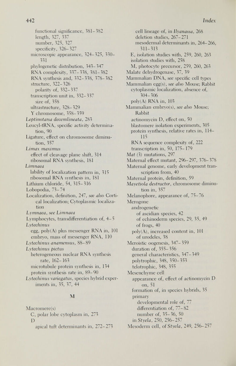 442 Index functional significance, 381-382 length, 327, 337 number, 325, 327 specificity, 326-327 microscopic appearance, 324-325, 330- 331 phylogenetic distribution, 343- 347 RNA complexity, 337-338, 381-382 RNA synthesis and, 332-338, 378-382 stmcture, 322-326 polarity of, 332-337 transcription unit in, 332-337 size of, 358 ultrastmcture, 328- 329 Y chromosome, 358-359 Leptinotarsa decemlineata, 283 Leucyl-tRNA, specific activity determina¬ tion, 90 Ligature, effect on chromosome diminu¬ tion, 357 Limax maximus effect of cleavage plane shift, 314 ribosomal RNA synthesis, 181 Limnaea lability of localization pattern in, 315 ribosomal RNA synthesis in, 181 Lithium chloride, 54, 315-316 Lobopodia, 73-74 Localization, definition, 247, see also Corti¬ cal localization; Cytoplasmic localiza¬ tion Lymnaea, see Limnaea Lymphocytes, transdifferentiation of, 4-5 Lytechinus egg, poly(A) plus messenger RNA in, 101 embryo, mass of messenger RNA, 110 Lytechinus anamensus, 88-89 Lytechinus pictus heterogeneous nuclear RNA synthesis rate, 162- 163 microtubule protein synthesis in, 134 protein synthesis rate in, 89- 90 Lytechinus variegatus, species hybrid exper¬ iments in, 35, 37, 44 M Macromere(s) C, polar lobe cytoplasm in, 273 D apical tuft determinants in, 272-273 cell lineage of, in Ilyanassa, 268 deletion studies, 267-271 mesodermal determinants in, 264-266, 311-313 E, isolation studies with, 259, 260, 263 isolation studies with, 258 M, photocyte precursor, 259, 260, 263 Malate dehydrogenase, 37, 39 Mammalian DNA, see specific cell types Mammalian egg(s), see also Mouse; Rabbit cytoplasmic localization, absence of, 304-306 poly(A) RNA in, 103 Mammalian embryo(s), see also Mouse; Rabbit actinomycin D, effect on, 50 blastomere isolation experiments, 305 protein synthesis, relative rates in, 114- 115 ' RNA sequence complexity of, 222 transcription in, 50, 175- 179 Mat (3) mutations, 297 Maternal effect mutant, 296-297, 376-378 Maternal genome, early development tran¬ scription from, 40 Maternal protein, definition, 59 Mayetiola destructor, chromosome diminu¬ tion in, 357 Melanophore, appearance of, 75-76 Merogone androgenetic of ascidian species, 42 of echinoderm species, 29, 35, 49 of frogs, 40 poly(A), increased content in, 101 of urodeles, 38 Meroistic oogenesis, 347-359 duration of, 355- 356 general characteristics, 347-349 poly trophic, 348, 350-353 telotrophic, 348, 355 Mesenchyme cell appearance of, effect of actinomycin D on, 51 formation of, in species hybrids, 35 primary developmental role of, 77 differentiation of, 77-82 number of, 35-36, 50 in Styela, 250, 256-257 Mesoderm cell, oí Styela, 249, 256-257