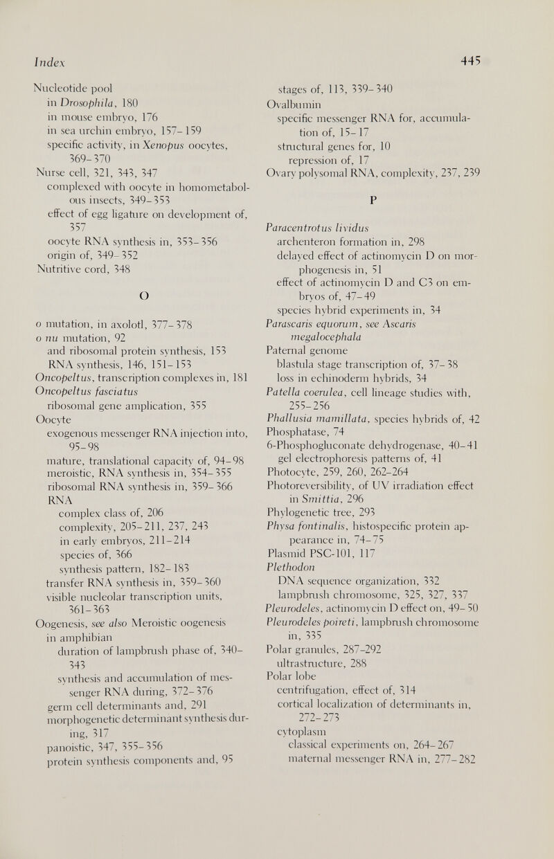 Index 445 Nucleotide pool inDrosophila, 180 in mouse embry o, 176 in sea urchin embryo, 157- 159 specific activity, in Xenopus oocytes, 569-370 Nurse cell, 321, 343, 347 complexed with oocyte in homometabol- ous insects, 349-353 effect of egg ligature on development of, 357 oocyte RNA synthesis in, 353-356 origin of, 349- 352 Nutritive cord, 348 О 0 mutation, in axolotl, 377-378 о пи mutation, 92 and ribosomal protein synthesis, 153 RNA synthesis, 146, 151-153 Oncopeltus, transcription complexes in, 181 Oncopeltus fasciatus ribosomal gene amplication, 355 Oocyte exogenous messenger RNA injection into, 95-98 mature, translational capacity of, 94-98 meroistic, RNA synthesis in, 354-355 ribosomal RNA synthesis in, 359-366 RNA complex class of, 206 complexity, 205-211, 237, 243 in early embryos, 211-214 species of, 366 synthesis pattern, 182- 183 transfer RNA synthesis in, 359-360 visible nucleolar transcription units, 361-363 Oogenesis, see also Meroistic oogenesis in amphibian duration of lampbrush phase of, 340- 343 synthesis and accumulation of mes¬ senger RNA during, 372-376 germ cell determinants and, 291 morphogenetic determinant synthesis dur¬ ing, 317 panoistic, 347, 355-356 protein synthesis components and, 95 stages of, 113, 339-340 Ovalbumin specific messenger RNA for, accumula¬ tion of, 15- 17 stnictural genes for, 10 repression of, 17 Ovary polysomal RNA, complexity, 237, 239 P Paracentrotus lividus archenteron formation in, 298 delayed effect of actinomycin D on mor¬ phogenesis in, 51 effect of actinomycin D and C3 on em¬ bryos of, 47-49 species hybrid experiments in, 34 Parascaris equorum, see Ascaris megalocephala Paternal genome blastula stage transcription of, 37- 38 loss in echinoderm hybrids, 34 Patella caerulea, cell lineage studies with, 255-256 Phallusia mamillata, species hybrids of, 42 Phosphatase, 74 6-Phosphogluconate dehydrogenase, 40-41 gel electrophoresis patterns of, 41 Photocyte, 259, 260, 262-264 Photoreversibility, of UV irradiation effect in Smittia, 296 Phylogenetic tree, 293 Physd fontinalis, histospecific protein ap¬ pearance in, 74-75 Plasmid PSC-101, 117 Plethodon DNA sequence organization, 332 lampbmsh chromosome, 325, 327, 337 Pleurodeles, actinomycin D effect on, 49- 50 Pleurodeles poireti, lampbmsh chromosome in, 335 Polar granules, 287-292 ultrastmcture, 288 Polar lobe centrifugation, effect of, 314 cortical localization of determinants in, 272-273 cytoplasm classical experiments on, 264-267 maternal messenger RNA in, 277-282