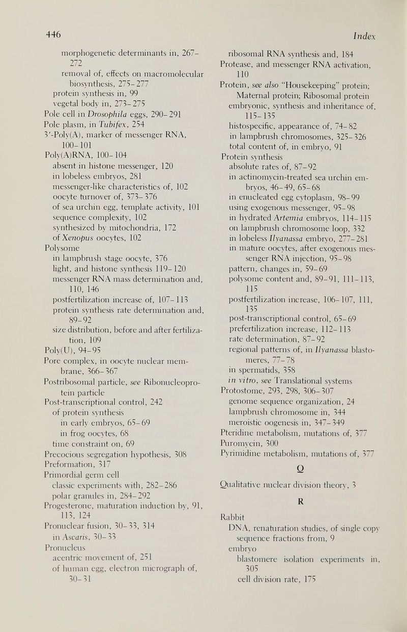 446 Index morphogenetic determinants in, 267- 272 remo\ al of, effects on macromolecular biosynthesis, 21S-211 protein syntliesis in, 99 vegetal body in, 273-275 Pole cell in Drosophila eggs, 290-291 Pole plasm, in Tubifex, 254 3'-Poly(A), marker of messenger RNA, 100-101 Poly(A)RNA, 100- 104 absent in histone messenger, 120 in lobeless embryos, 281 messenger-like characteristics of, 102 oocyte turnover of, 373- 376 of sea urchin egg, template activity, 101 sequence complexity, 102 synthesized by mitochondria, 172 of Xenopus oocytes, 102 Polysome in lampbrush stage oocyte, 376 light, and histone synthesis 119-120 messenger RNA mass determination and, 110, 146 postfertilization increase of, 107-113 protein synthesis rate determination and, 89-92 size distribution, before and after fertiliza¬ tion, 109 Poly(U), 94-95 Pore complex, in ooc\ te nuclear mem¬ brane, 366- 367 Postribosomal particle, see Ribonucleopro- tein particle Post-transcriptional control, 242 of protein s\ nthesis in early embryos, 65-69 in frog oocytes, 68 time constraint on, 69 Precocious segregation hypothesis, 308 Preformation, 317 Primordial germ cell classic experiments with, 282-286 polar granules in, 284-292 Progesterone, maturation induction by, 91, 113, 124 Pronuclear fusion, 30-33, 314 in Ascaris, 30- 33 Pronucleus acentric mo\ ement of, 251 of human egg, electron micrograph of, 30-31 ribosomal RNA synthesis and, 184 Protease, and messenger RNA activation, 110 Protein, see also Housekeeping protein; Maternal protein; Ribosomal protein embrvonic, svnthesis and inheritance of, 115-135' histospecific, appearance of, 74- 82 in lampbrush chromosomes, 325- 326 total content of, in embryo, 91 Protein synthesis absolute rates of, 87-92 in actinomycin-treated sea urchin em¬ bryos, 46-49, 65-68 in enucleated egg cytoplasm, 98-99 using exogenous messenger, 95-98 in hydrated Ariem;d embryos, 114-115 on lampbrush chromosome loop, 332 in lobeless Ilyanassa embryo, 277-281 in mature oocytes, after exogenous mes¬ senger RNA injection, 95-98 pattern, changes in, 59-69 polvsome content and, 89-91, 111-113, 115 postfertilization increase, 106-107, 111, 135 post-transcriptional control, 65-69 prefertilization increase, 112-113 rate determination, 87-92 regional patterns of, in Ilyanassa blasto- meres, 77-78 in spermatids, 358 in vitro, see Translational systems Protostome, 293, 298, 306-307 genome sequence organization, 24 lampbrush chromosome in, 344 meroistic oogenesis in, 347-349 Pteridine metabolism, mutations of, 377 Puromycin, 300 Pyrimidine metabolism, mutations of, 377 Q Qualitative nuclear division theory, 3 R Rabbit DNA, renaturation shidies, of single copy sequence fractions from, 9 embr\o blastomere isolation experiments in, 305 cell division rate, 175
