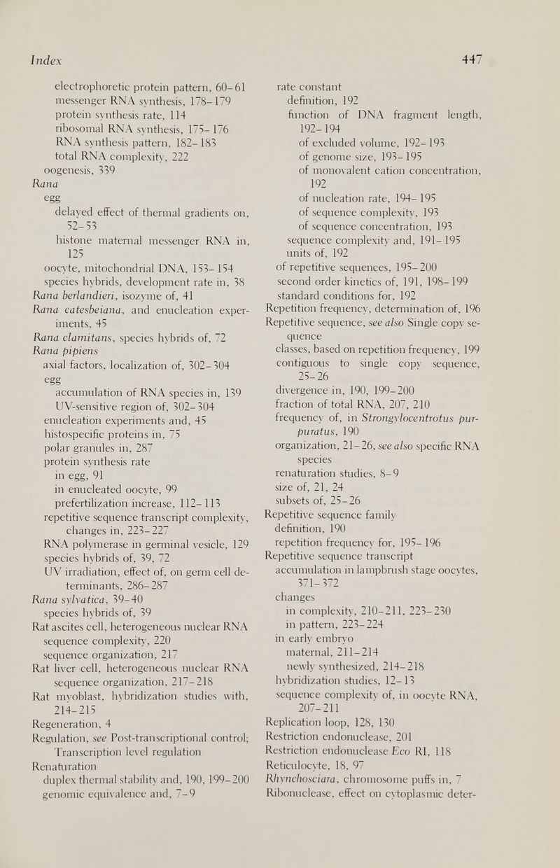 Index 447 electrophoretic protein pattern, 60-61 messenger RNA synthesis, 178-179 protein synthesis rate, 114 ribosomal RNA synthesis, 175- 176 RNA synthesis pattern, 182- 183 total RNA complexity, 222 oogenesis, 339 Rana egg dela> ed effect of thermal gradients on, 52-53 histone maternal messenger RNA in, 125 oocyte, mitochondrial DNA, 153-154 species hybrids, development rate in, 38 Rana berlandieri, isozyme of, 41 Rana catesbeiana, and enncleation exper¬ iments, 45 Rana clamitans, species hybrids of, 72 Rana pipiens axial factors, localization of, 302-304 egg accumulation of RNA species in, 139 UV-sensiti\ e region of, 302-304 enucleation experiments and, 45 histospecific proteins in, 75 polar granules in, 287 protein synthesis rate in egg, 91 in enucleated oocy te, 99 prefertilization increase, 112-113 repetiti\ e sequence transcript complexity, changes in, 223-227 RNA pohmerase in germinal \ esicle, 129 species hybrids of, 39, 72 UV irradiation, effect of, on germ cell de¬ terminants, 286-287 Rana sylratica, 39-40 species hybrids of, 39 Rat ascites cell, heterogeneous nuclear RNA sequence complexit) , 220 sequence organization, 217 Rat li\er cell, heterogeneous nuclear RNA sequence organization, 217-218 Rat myoblast, hybridization studies with, 214-215 Regeneration, 4 Regidation, see Post-transcriptional control; Transcription level regulation Renaturation duplex thermal stability and, 190, 199-200 genomic equivalence and, 7-9 rate constant definition, 192 fimction of DNA fragment length, 192- 194 of excluded volume, 192- 193 of genome size, 193- 195 of monovalent cation concentration, 192 of nucleation rate, 194- 195 of sequence complexity, 193 of sequence concentration, 193 sequence complexity and, 191- 195 units of, 192 of repetitive sequences, 195-200 second order kinetics of, 191, 198-199 standard conditions for, 192 Repetition frequency, determination of, 196 Repetitive sequence, see also Single copy se¬ quence classes, based on repetition frequency, 199 contiguous to single cop\' sequence, 25-26 divergence in, 190, 199-200 fraction of total RNA, 207, 210 frequency of, in Strongylocentrotus pur- puratus, 190 organization, 21-26, see also specific RNA species renaturation studies, 8-9 size of, 21, 24 subsets of, 25-26 Repetiti\ e sequence family definition, 190 repetition frequency' for, 195- 196 Repetiti\e sequence transcript accumulation in lampbrush stage oocvtes, 371-372 changes in complexity, 210-211, 223-230 in pattern, 223-224 in early embryo maternal, 211-214 newly synthesized, 214-218 hybridization studies, 12-13 sequence complexitv of, in ooc\ te RNA, 207-211 Replication loop, 128, 130 Restriction endonuclease, 201 Restriction endonuclease Eco RI, 118 Reticulocyte, 18, 97 Rhynchosciara, chromosome puffs in, 7 Ribonuclease, effect on cytoplasmic deter-