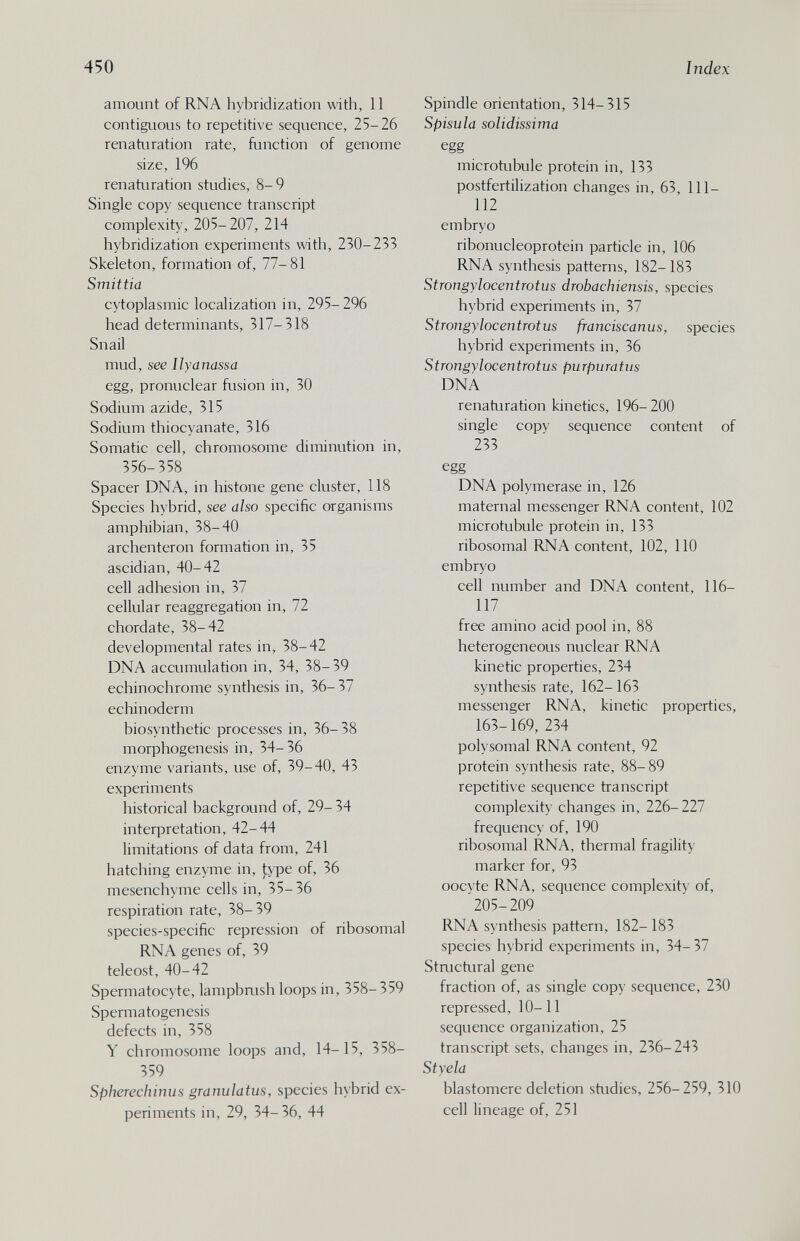 450 I ndex amount of RNA hybridization with, 11 contiguous to repetitive sequence, 25-26 renaturation rate, function of genome size, 196 renaturation studies, 8- 9 Single copy sequence transcript complexity, 205-207, 214 hybridization experiments with, 230-233 Skeleton, formation of, 77-81 Smittia cytoplasmic localization in, 295-296 head determinants, 317-318 Snail mud, see llyanassa egg, pronuclear fusion in, 30 Sodium azide, 315 Sodium thiocyanate, 316 Somatic cell, chromosome diminution in, 356-358 Spacer DNA, in histone gene cluster, 118 Species hybrid, see also specific organisms amphibian, 38-40 archenteron formation in, 35 ascidian, 40-42 cell adhesion in, 37 cellular reaggregation in, 72 chordate, 38-42 developmental rates in, 38-42 DNA accumulation in, 34, 38-39 echinochrome synthesis in, 36- 37 echinoderm biosynthetic processes in, 36- 38 morphogenesis in, 34-36 enzyme variants, use of, 39-40, 43 experiments historical background of, 29- 34 interpretation, 42-44 limitations of data from, 241 hatching enzyme in, type of, 36 mesenchyme cells in, 35-36 respiration rate, 38-39 species-specific repression of ribosomal RNA genes of, 39 teleost, 40-42 Spermatocyte, lampbaish loops in, 358-359 Spermatogenesis defects in, 358 Y chromosome loops and, 14- 15, 358- 359 Spherechinus granulatus, species hybrid ex¬ periments in, 29, 34-36, 44 Spindle orientation, 314-315 Spisula solidissima egg microtubule protein in, 133 postfertilization changes in, 63, 111- 112 embryo ribonucleoprotein particle in, 106 RNA synthesis patterns, 182-183 Strongylocentrotus drobachiensis, species hybrid experiments in, 37 Strongylocentrotus franciscanus, species hybrid experiments in, 36 Strongylocentrotus purpuratus DNA renaturation kinetics, 196-200 single copy sequence content of 233 egg DNA polymerase in, 126 maternal messenger RNA content, 102 microtubule protein in, 133 ribosomal RNA content, 102, 110 embryo cell number and DNA content, 116- 117 free amino acid pool in, 88 heterogeneous nuclear RNA kinetic properties, 234 synthesis rate, 162-163 messenger RNA, kinetic properties, 163-169, 234 polysomal RNA content, 92 protein synthesis rate, 88-89 repetitive sequence transcript complexity changes in, 226-227 frequency of, 190 ribosomal RNA, thermal fragility marker for, 93 ooc\te RNA, sequence complexity of, '205-209 RNA synthesis pattern, 182- 183 species hybrid experiments in, 34-37 Staictural gene fraction of, as single copy sequence, 230 repressed, 10-11 sequence organization, 25 transcript sets, changes in, 236-243 Styela blastomere deletion studies, 256-259, 310 cell lineage of, 251