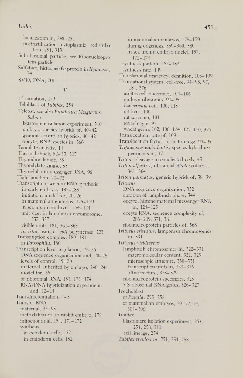 Index 451 localization in, 248-251 postfertilization cvtoplasmic redistribu¬ tion, 251, 313 Subribosomal particle, see Ribonucleopro- tein particle Sulfatase, histospecific protein in Ilyanassa, 74 SV40, DNA, 201 T mutation, 179 Teloblast, oiTubifex, 254 Teleost, see also Fundulus; Misgurnus; Salmo blastomere isolation experiment, 310 embryo, species hybrids of, 40-42 genome control in hybrids, 40-42 oocyte, RNA species in, 366 Template activity, 14 Thermal shock, 52- 53, 315 Thymidine kinase, 55 Thymidylate kinase, 55 Thyroglobulin messenger RNA, % Tight junction, 70-72 Transcription, see also RNA synthesis in early embryos, 137-185 initiation, model for, 20, 26 in mammalian embryos, 175- 179 in sea urchin embryos, 154-174 unit size, in lampbrush chromosome, 332-337 visible units, 181, 361-363 in ritro, using E. coli polymerase, 223 Transcription complex, 180-181 in Drosophila, 180 Transcription level regulation, 19-26 DNA sequence organization and, 20-26 levels of control, 19-20 maternal, inherited by embryo, 240-241 model for, 26 of ribosomal RNA, 153, 173-174 RNA/DNA hvbridization experiments and, 12-14 Transdifferentiation, 4-5 Transfer RNA maternal, 92-95 methylation of, in rabbit embryo, 178 mitochondrial, 154, 171-172 synthesis in ectoderm cells, 152 in endoderm cells, 152 in mammalian embryos, 178-179 during oogenesis, 359-360, 380 in sea urchin embryo nuclei, 157, 172-174 synthesis pattern, 182- 183 synthesis rate, 149 Translational efficiency, definition, 108-109 Translational svstem, cell-free, 94-95, 97, 184, 376 ascites cell ribosomes, 104-106 embryo ribosomes, 94-95 Escherichia coli, 100, 115 rat liver, 100 rat sarcoma, 101 reticulocyte, 97 wheat germ, 102, 106, 124-125, 170, 375 Translocation, rate of, 109 Translocation factor, in mature egg, 94-95 Tripneustes eschulentis, species hybrid ex¬ periments in, 37 Triton, clea\age in enucleated cells, 45 Triton alpestris, ribosomal RNA synthesis, 361-364 Triton palmatus, generic hybrids of, 38-39 Triturus DNA sequence organization, 332 duration of lampbrush phase, 344 oocvte, histone maternal messenger RNA m, 124-125 ooc\te RNA, sequence complexity' of, 206-209,371,381 ribonucleoprotein particles of, 368 Triturus cristatus, lampbrush chromosomes in, 331 Triturus riridescens lampbrush chromosomes in, 322-331 macromolecular content, 322, 325 microscopic structure, 330-331 transcription units in, 333- 336 ultrastructure, 328-329 ribonucleoprotein specificity-, 325 5 S ribosomal RNA genes, 326- 327 Trochoblast of Patella, 255-258 of mammalian embryos, 70- 72, 74, 304-306 Tubifex blastomere isolation experiment, 253- 254, 258, 310 cell lineage, 254 Tubifex rixulorum, 251, 254, 258