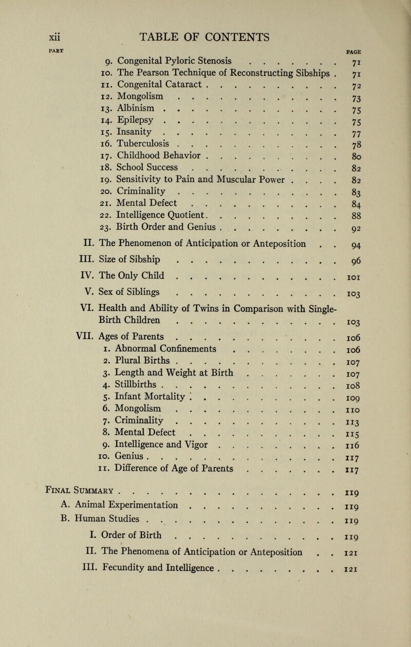 xii TABLE OF CONTENTS PART page 9. Congenital Pyloric Stenosis 71 10. The Pearson Technique of Reconstructing Sibships . 71 xi. Congenital Cataract 72 12. Mongolism 73 13. Albinism 75 14. Epilepsy 75 15. Insanity 77 16. Tuberculosis 78 17. Childhood Behavior 80 18. School Success 82 19. Sensitivity to Pain and Muscular Power .... 82 20. Criminality 83 21. Mental Defect 84 22. Intelligence Quotient 88 23. Birth Order and Genius 92 II. The Phenomenon of Anticipation or Anteposition . . 94 III. Size of Sibship 96 IV. The Only Child 101 V. Sex of Siblings 103 VI. Health and Ability of Twins in Comparison with Single- Birth Children 103 VII. Ages of Parents 106 1. Abnormal Confinements 106 2. Plural Births 107 3. Length and Weight at Birth 107 4. Stillbirths 108 5. Infant Mortality ! 109 6. Mongolism 110 7. Criminality 113 8. Mental Defect 115 9. Intelligence and Vigor 116 10. Genius 117 11. Difference of Age of Parents 117 Final Summary 119 A. Animal Experimentation 119 B. Human Studies 119 I. Order of Birth 119 II. The Phenomena of Anticipation or Anteposition . . 121 III. Fecundity and Intelligence 121