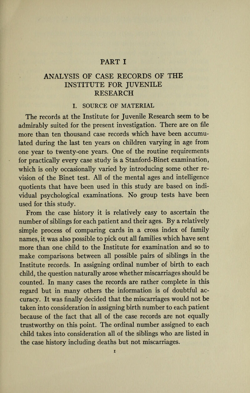 PART I ANALYSIS OF CASE RECORDS OF THE INSTITUTE FOR JUVENILE RESEARCH I. SOURCE OF MATERIAL The records at the Institute for Juvenile Research seem to be admirably suited for the present investigation. There are on file more than ten thousand case records which have been accumu lated during the last ten years on children varying in age from one year to twenty-one years. One of the routine requirements for practically every case study is a Stanford-Binet examination, which is only occasionally varied by introducing some other re vision of the Binet test. All of the mental ages and intelligence quotients that have been used in this study are based on indi vidual psychological examinations. No group tests have been used for this study. From the case history it is relatively easy to ascertain the number of siblings for each patient and their ages. By a relatively simple process of comparing cards in a cross index of family names, it was also possible to pick out all families which have sent more than one child to the Institute for examination and so to make comparisons between all possible pairs of siblings in the Institute records. In assigning ordinal number of birth to each child, the question naturally arose whether miscarriages should be counted. In many cases the records are rather complete in this regard but in many others the information is of doubtful ac curacy. It was finally decided that the miscarriages would not be taken into consideration in assigning birth number to each patient because of the fact that all of the case records are not equally trustworthy on this point. The ordinal number assigned to each child takes into consideration all of the siblings who are listed in the case history including deaths but not miscarriages. i