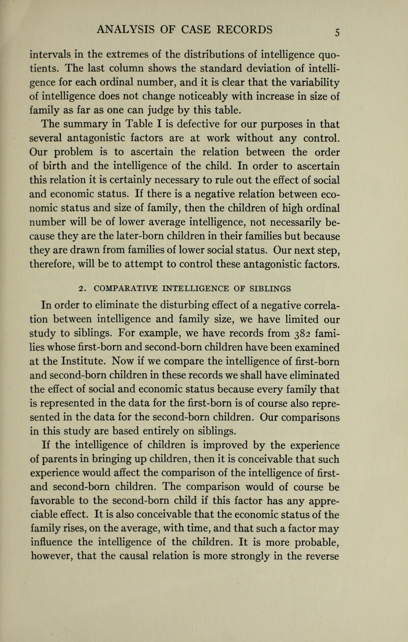 intervals in the extremes of the distributions of intelligence quo tients. The last column shows the standard deviation of intelli gence for each ordinal number, and it is clear that the variability of intelligence does not change noticeably with increase in size of family as far as one can judge by this table. The summary in Table I is defective for our purposes in that several antagonistic factors are at work without any control. Our problem is to ascertain the relation between the order of birth and the intelligence of the child. In order to ascertain this relation it is certainly necessary to rule out the effect of social and economic status. If there is a negative relation between eco nomic status and size of family, then the children of high ordinal number will be of lower average intelligence, not necessarily be cause they are the later-born children in their families but because they are drawn from families of lower social status. Our next step, therefore, will be to attempt to control these antagonistic factors. 2. comparative intelligence of siblings In order to eliminate the disturbing effect of a negative correla tion between intelligence and family size, we have limited our study to siblings. For example, we have records from 382 fami lies whose first-born and second-born children have been examined at the Institute. Now if we compare the intelligence of first-born and second-born children in these records we shall have eliminated the effect of social and economic status because every family that is represented in the data for the first-born is of course also repre sented in the data for the second-born children. Our comparisons in this study are based entirely on siblings. If the intelligence of children is improved by the experience of parents in bringing up children, then it is conceivable that such experience would affect the comparison of the intelligence of first- and second-born children. The comparison would of course be favorable to the second-born child if this factor has any appre ciable effect. It is also conceivable that the economic status of the family rises, on the average, with time, and that such a factor may influence the intelligence of the children. It is more probable, however, that the causal relation is more strongly in the reverse