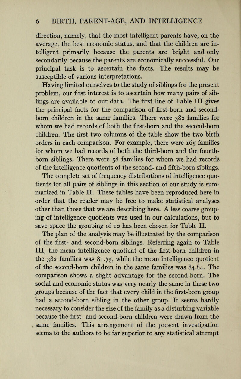 direction, namely, that the most intelligent parents have, on the average, the best economic status, and that the children are in telligent primarily because the parents are bright and only secondarily because the parents are economically successful. Our principal task is to ascertain the facts. The results may be susceptible of various interpretations. Having limited ourselves to the study of siblings for the present problem, our first interest is to ascertain how many pairs of sib lings are available to our data. The first line of Table III gives the principal facts for the comparison of first-born and second- born children in the same families. There were 382 families for whom we had records of both the first-born and the second-born children. The first two columns of the table show the two birth orders in each comparison. For example, there were 165 families for whom we had records of both the third-born and the fourth- born siblings. There were 58 families for whom we had records of the intelligence quotients of the second- and fifth-born siblings. The complete set of frequency distributions of intelligence quo tients for all pairs of siblings in this section of our study is sum marized in Table II. These tables have been reproduced here in order that the reader may be free to make statistical analyses other than those that we are describing here. A less coarse group ing of intelligence quotients was used in our calculations, but to save space the grouping of 10 has been chosen for Table II. The plan of the analysis may be illustrated by the comparison of the first- and second-born siblings. Referring again to Table III, the mean intelligence quotient of the first-born children in the 382 families was 81.75, while the mean intelligence quotient of the second-born children in the same families was 84.84. The comparison shows a slight advantage for the second-born. The social and economic status was very nearly the same in these two groups because of the fact that every child in the first-born group had a second-born sibling in the other group. It seems hardly necessary to consider the size of the family as a disturbing variable because the first- and second-born children were drawn from the , same families. This arrangement of the present investigation seems to the authors to be far superior to any statistical attempt