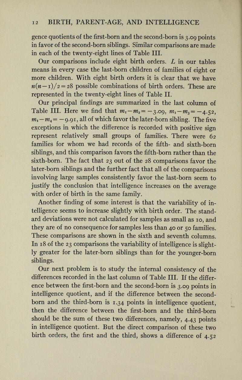 gence quotients of the first-born and the second-born is 3.09 points in favor of the second-born siblings. Similar comparisons are made in each of the twenty-eight lines of Table III. Our comparisons include eight birth orders. L in our tables means in every case the last-born children of families of eight or more children. With eight birth orders it is clear that we have n{n— i )/2 = 28 possible combinations of birth orders. These are represented in the twenty-eight lines of Table II. Our principal findings are summarized in the last column of Table III. Here we find that m I — m 2 = —3.09, — —4.52, Wi —w 4 = — 9.91, all of which favor the later-born sibling. The five exceptions in which the difference is recorded with positive sign represent relatively small groups of families. There were 62 families for whom we had records of the fifth- and sixth-born siblings, and this comparison favors the fifth-born rather than the sixth-born. The fact that 23 out of the 28 comparisons favor the later-born siblings and the further fact that all of the comparisons involving large samples consistently favor the last-born seem to justify the conclusion that intelligence increases on the average with order of birth in the same family. Another finding of some interest is that the variability of in telligence seems to increase slightly with birth order. The stand ard deviations were not calculated for samples as small as 10, and they are of no consequence for samples less than 40 or 50 families. These comparisons are shown in the sixth and seventh columns. In 18 of the 23 comparisons the variability of intelligence is slight ly greater for the later-born siblings than for the younger-born siblings. Our next problem is to study the internal consistency of the differences recorded in the last column of Table III. If the differ ence between the first-born and the second-born is 3.09 points in intelligence quotient, and if the difference between the second- born and the third-born is 1.34 points in intelligence quotient, then the difference between the first-born and the third-born should be the sum of these two differences, namely, 4.43 points in intelligence quotient. But the direct comparison of these two birth orders, the first and the third, shows a difference of 4.52