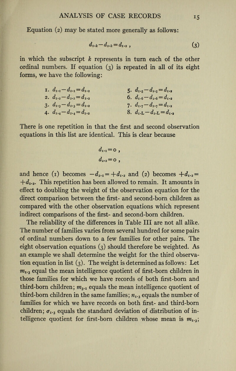 Equation (2) may be stated more generally as follows: di.jc d 2 -k — di-2 y (3) in which the subscript k represents in turn each of the other ordinal numbers. If equation (3) is repeated in all of its eight forms, we have the following: There is one repetition in that the first and second observation equations in this list are identical. This is clear because and hence (1) becomes — d 2 . I =+d 1 . 2 and (2) becomes +d 1 . 2 = +dj. 2 . This repetition has been allowed to remain. It amounts in effect to doubling the weight of the observation equation for the direct comparison between the first- and second-born children as compared with the other observation equations which represent indirect comparisons of the first- and second-born children. The reliability of the differences in Table III are not all alike. The number of families varies from several hundred for some pairs of ordinal numbers down to a few families for other pairs. The eight observation equations (3) should therefore be weighted. As an example we shall determine the weight for the third observa tion equation in list (3). The weight is determined as follows : Let m I . 3 equal the mean intelligence quotient of first-born children in those families for which we have records of both first-born and third-born children; m 3 . x equals the mean intelligence quotient of third-born children in the same families; w I>3 equals the number of families for which we have records on both first- and third-born children; 0V3 equals the standard deviation of distribution of in telligence quotient for first-born children whose mean is Wl 3 ; 1. di.i d 2 .T, — di*2 2. di*2 d 2 '2 — d\.2 3* di.$ d2.$ — di. 2 4* di.4 d 2 .4 = ~ dj .2 5. ¿1.5 ^2.5 — di.2 6. dj.() d 2 »6 — di*2 7. di.-¡ £^2«7 ™ di. 2 8. d\ .L ¿/2«L ~~ di*2