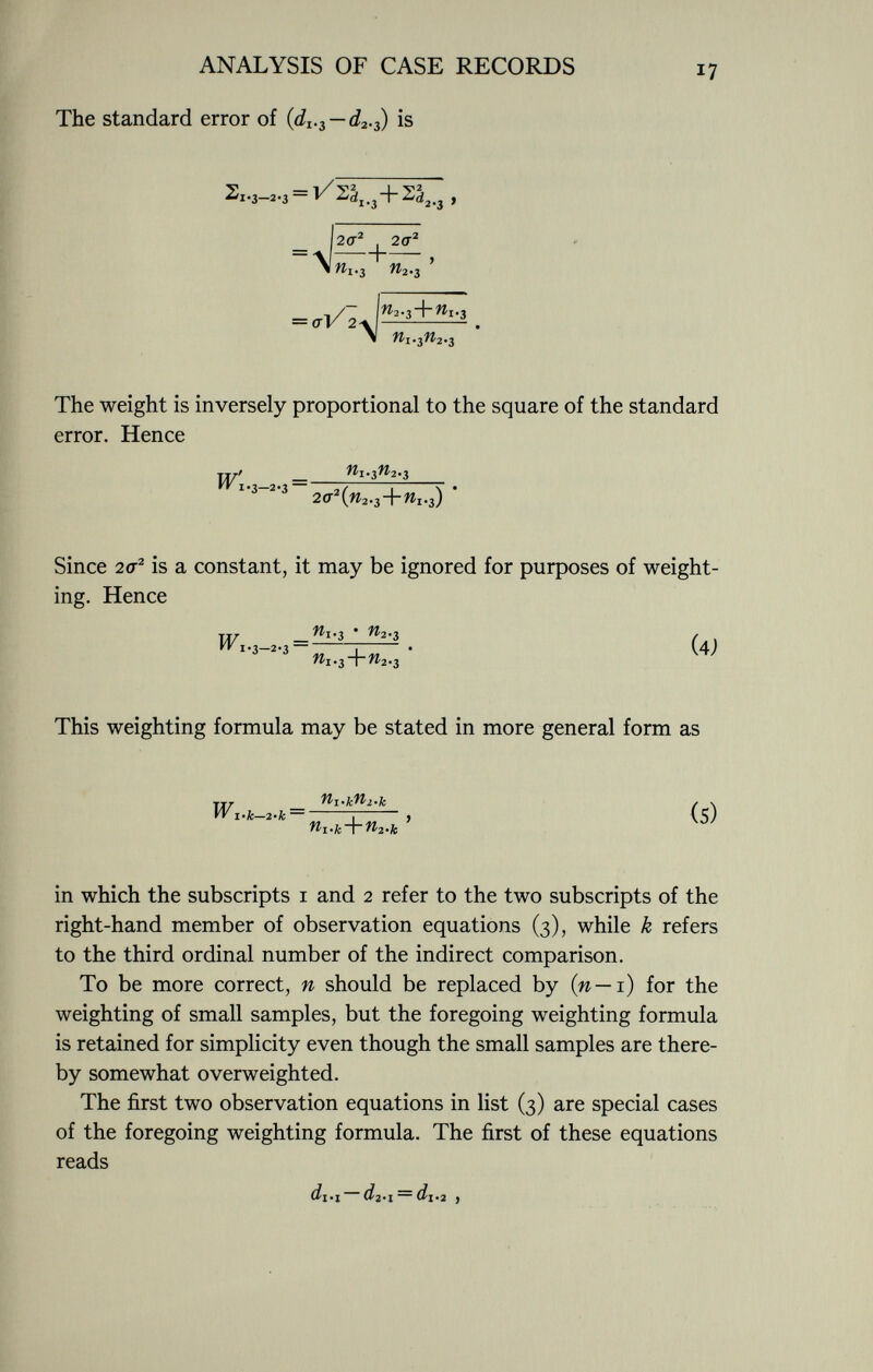 The standard error of {d 1 . i —d 2 .^) is 2i-3—2-3 — ^ ,+ »,.3 , _w ' W i-3 W 2-3 = a'V 2 \ n 2 . ì -\-n 1 . ì Wi.3/^2*3 The weight is inversely proportional to the square of the standard error. Hence W' — n i-i n i-s ^ 1 ' 3 - 2 ' 3 2^(^.3+^.3) ' Since 2cr 2 is a constant, it may be ignored for purposes of weight ing. Hence TT/ - _ n i-3 ' n *-3 / , 11 I ' (A> This weighting formula may be stated in more general form as TT T Ml-kMl-k / >. VV 1 .k-2-k — ¡ , (5) in which the subscripts 1 and 2 refer to the two subscripts of the right-hand member of observation equations (3), while k refers to the third ordinal number of the indirect comparison. To be more correct, n should be replaced by (n — 1) for the weighting of small samples, but the foregoing weighting formula is retained for simplicity even though the small samples are there by somewhat overweighted. The first two observation equations in list (3) are special cases of the foregoing weighting formula. The first of these equations reads di'i di-i = di.2 )