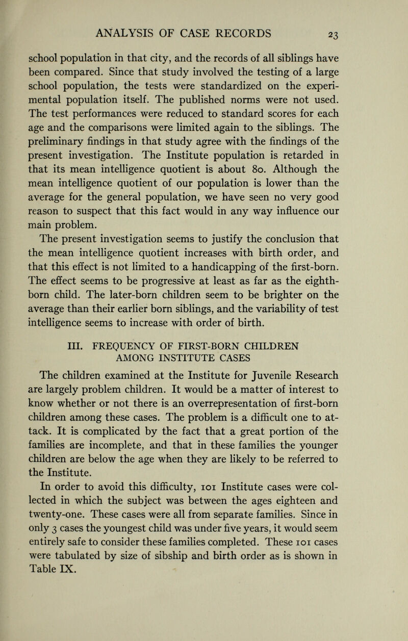 school population in that city, and the records of all siblings have been compared. Since that study involved the testing of a large school population, the tests were standardized on the experi mental population itself. The published norms were not used. The test performances were reduced to standard scores for each age and the comparisons were limited again to the siblings. The preliminary findings in that study agree with the findings of the present investigation. The Institute population is retarded in that its mean intelligence quotient is about 80. Although the mean intelligence quotient of our population is lower than the average for the general population, we have seen no very good reason to suspect that this fact would in any way influence our main problem. The present investigation seems to justify the conclusion that the mean intelligence quotient increases with birth order, and that this effect is not limited to a handicapping of the first-born. The effect seems to be progressive at least as far as the eighth- born child. The later-born children seem to be brighter on the average than their earlier born siblings, and the variability of test intelligence seems to increase with order of birth. III. FREQUENCY OF FIRST-BORN CHILDREN AMONG INSTITUTE CASES The children examined at the Institute for Juvenile Research are largely problem children. It would be a matter of interest to know whether or not there is an overrepresentation of first-born children among these cases. The problem is a difficult one to at tack. It is complicated by the fact that a great portion of the families are incomplete, and that in these families the younger children are below the age when they are likely to be referred to the Institute. In order to avoid this difficulty, 101 Institute cases were col lected in which the subject was between the ages eighteen and twenty-one. These cases were all from separate families. Since in only 3 cases the youngest child was under five years, it would seem entirely safe to consider these families completed. These 101 cases were tabulated by size of sibship and birth order as is shown in Table IX.