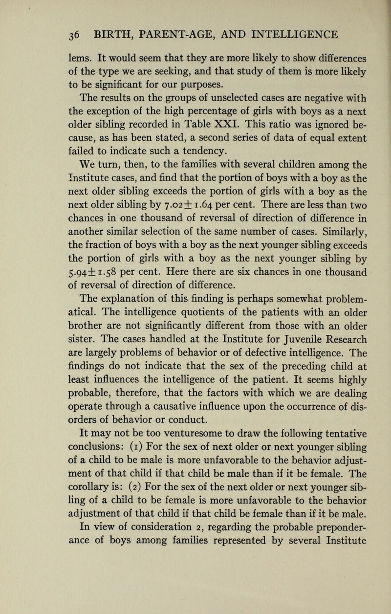 lems. It would seem that they are more likely to show differences of the type we are seeking, and that study of them is more likely to be significant for our purposes. The results on the groups of unselected cases are negative with the exception of the high percentage of girls with boys as a next older sibling recorded in Table XXI. This ratio was ignored be cause, as has been stated, a second series of data of equal extent failed to indicate such a tendency. We turn, then, to the families with several children among the Institute cases, and find that the portion of boys with a boy as the next older sibling exceeds the portion of girls with a boy as the next older sibling by 7.02+ 1.64 per cent. There are less than two chances in one thousand of reversal of direction of difference in another similar selection of the same number of cases. Similarly, the fraction of boys with a boy as the next younger sibling exceeds the portion of girls with a boy as the next younger sibling by 5.94+1.58 per cent. Here there are six chances in one thousand of reversal of direction of difference. The explanation of this finding is perhaps somewhat problem atical. The intelligence quotients of the patients with an older brother are not significantly different from those with an older sister. The cases handled at the Institute for Juvenile Research are largely problems of behavior or of defective intelligence. The findings do not indicate that the sex of the preceding child at least influences the intelligence of the patient. It seems highly probable, therefore, that the factors with which we are dealing operate through a causative influence upon the occurrence of dis orders of behavior or conduct. It may not be too venturesome to draw the following tentative conclusions: (1) For the sex of next older or next younger sibling of a child to be male is more unfavorable to the behavior adjust ment of that child if that child be male than if it be female. The corollary is: (2) For the sex of the next older or next younger sib ling of a child to be female is more unfavorable to the behavior adjustment of that child if that child be female than if it be male. In view of consideration 2, regarding the probable preponder ance of boys among families represented by several Institute