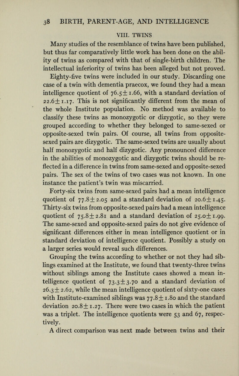 viii. twins Many studies of the resemblance of twins have been published, but thus far comparatively little work has been done on the abil ity of twins as compared with that of single-birth children. The intellectual inferiority of twins has been alleged but not proved. Eighty-five twins were included in our study. Discarding one case of a twin with dementia praecox, we found they had a mean intelligence quotient of 76.5+1.66, with a standard deviation of 22.6+1.17. This is not significantly different from the mean of the whole Institute population. No method was available to classify these twins as monozygotic or dizygotic, so they were grouped according to whether they belonged to same-sexed or opposite-sexed twin pairs. Of course, all twins from opposite- sexed pairs are dizygotic. The same-sexed twins are usually about half monozygotic and half dizygotic. Any pronounced difference in the abilities of monozygotic and dizygotic twins should be re flected in a difference in twins from same-sexed and opposite-sexed pairs. The sex of the twins of two cases was not known. In one instance the patient's twin was miscarried. Forty-six twins from same-sexed pairs had a mean intelligence quotient of 77.8+2.05 and a standard deviation of 20.6+1.45. Thirty-six twins from opposite-sexed pairs had a mean intelligence quotient of 75.8+2.81 and a standard deviation of 25.0+1.99. The same-sexed and opposite-sexed pairs do not give evidence of significant differences either in mean intelligence quotient or in standard deviation of intelligence quotient. Possibly a study on a larger series would reveal such differences. Grouping the twins according to whether or not they had sib lings examined at the Institute, we found that twenty-three twins without siblings among the Institute cases showed a mean in telligence quotient of 73.3 + 3.70 and a standard deviation of 26.3+ 2.62, while the mean intelligence quotient of sixty-one cases with Institute-examined siblings was 77.8+1.80 and the standard deviation 20.8+ 1.27. There were two cases in which the patient was a triplet. The intelligence quotients were 53 and 67, respec tively. A direct comparison was next made between twins and their