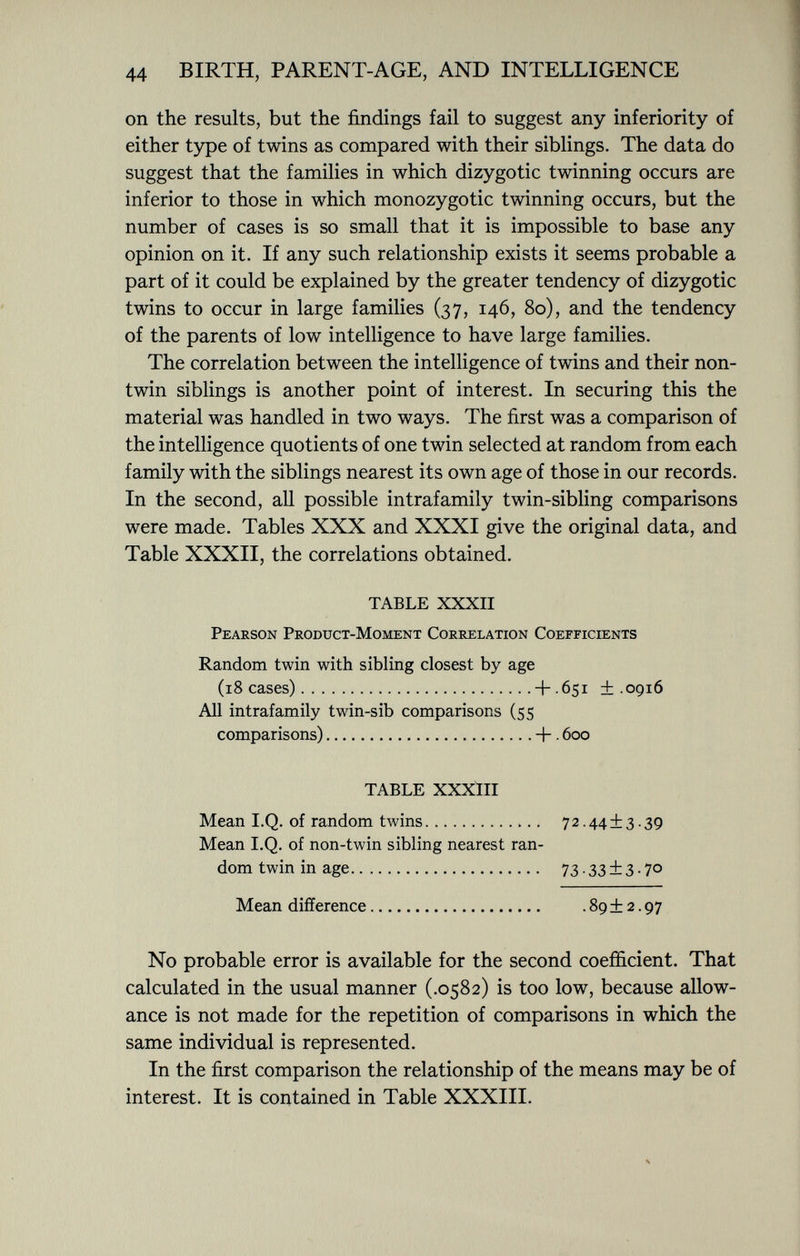 on the results, but the findings fail to suggest any inferiority of either type of twins as compared with their siblings. The data do suggest that the families in which dizygotic twinning occurs are inferior to those in which monozygotic twinning occurs, but the number of cases is so small that it is impossible to base any opinion on it. If any such relationship exists it seems probable a part of it could be explained by the greater tendency of dizygotic twins to occur in large families (37, 146, 80), and the tendency of the parents of low intelligence to have large families. The correlation between the intelligence of twins and their non- twin siblings is another point of interest. In securing this the material was handled in two ways. The first was a comparison of the intelligence quotients of one twin selected at random from each family with the siblings nearest its own age of those in our records. In the second, all possible intrafamily twin-sibling comparisons were made. Tables XXX and XXXI give the original data, and Table XXXII, the correlations obtained. TABLE XXXII Pearson Product-Moment Correlation Coefficients Random twin with sibling closest by age (18 cases) + 651 +.0916 All intrafamily twin-sib comparisons (55 comparisons) + . 600 TABLE XXXIII Mean I.Q. of random twins 72.44±3.39 Mean I.Q. of non-twin sibling nearest ran dom twin in age 73.33 ±3.70 Mean difference .89 + 2.97 No probable error is available for the second coefficient. That calculated in the usual manner (.0582) is too low, because allow ance is not made for the repetition of comparisons in which the same individual is represented. In the first comparison the relationship of the means may be of interest. It is contained in Table XXXIII.