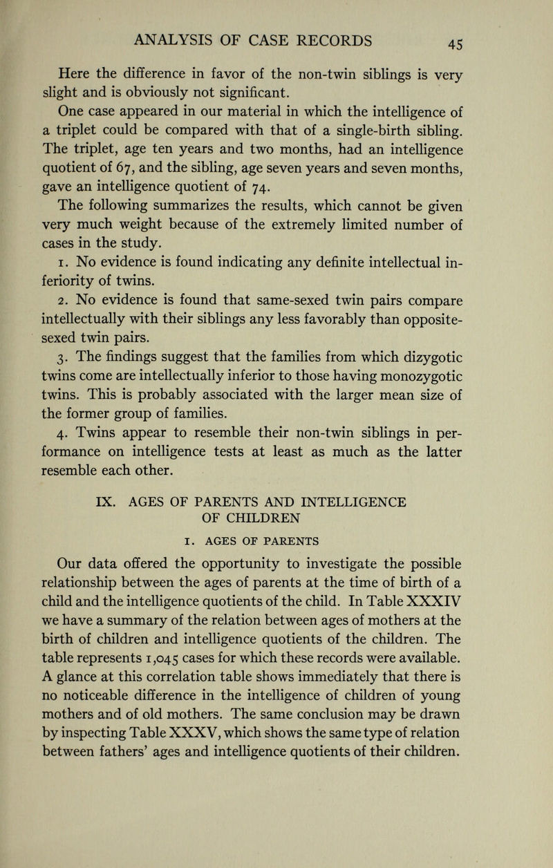 Here the difference in favor of the non-twin siblings is very slight and is obviously not significant. One case appeared in our material in which the intelligence of a triplet could be compared with that of a single-birth sibling. The triplet, age ten years and two months, had an intelligence quotient of 67, and the sibling, age seven years and seven months, gave an intelligence quotient of 74. The following summarizes the results, which cannot be given very much weight because of the extremely limited number of cases in the study. 1. No evidence is found indicating any definite intellectual in feriority of twins. 2. No evidence is found that same-sexed twin pairs compare intellectually with their siblings any less favorably than opposite- sexed twin pairs. 3. The findings suggest that the families from which dizygotic twins come are intellectually inferior to those having monozygotic twins. This is probably associated with the larger mean size of the former group of families. 4. Twins appear to resemble their non-twin siblings in per formance on intelligence tests at least as much as the latter resemble each other. ix. ages of parents and intelligence of children I. AGES OF PARENTS Our data offered the opportunity to investigate the possible relationship between the ages of parents at the time of birth of a child and the intelligence quotients of the child. In Table XXXIV we have a summary of the relation between ages of mothers at the birth of children and intelligence quotients of the children. The table represents 1,045 cases for which these records were available. A glance at this correlation table shows immediately that there is no noticeable difference in the intelligence of children of young mothers and of old mothers. The same conclusion may be drawn by inspecting Table XXXV, which shows the same type of relation between fathers' ages and intelligence quotients of their children.