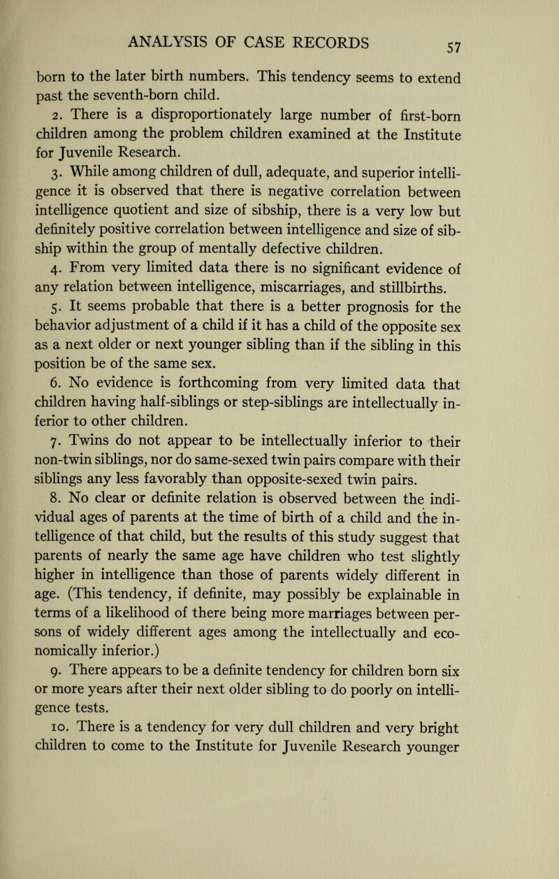 born to the later birth numbers. This tendency seems to extend past the seventh-born child. 2. There is a disproportionately large number of first-born children among the problem children examined at the Institute for Juvenile Research. 3. While among children of dull, adequate, and superior intelli gence it is observed that there is negative correlation between intelligence quotient and size of sibship, there is a very low but definitely positive correlation between intelligence and size of sib ship within the group of mentally defective children. 4. From very limited data there is no significant evidence of any relation between intelligence, miscarriages, and stillbirths. 5. It seems probable that there is a better prognosis for the behavior adjustment of a child if it has a child of the opposite sex as a next older or next younger sibling than if the sibling in this position be of the same sex. 6. No evidence is forthcoming from very limited data that children having half-siblings or step-siblings are intellectually in ferior to other children. 7. Twins do not appear to be intellectually inferior to their non-twin siblings, nor do same-sexed twin pairs compare with their siblings any less favorably than opposite-sexed twin pairs. 8. No clear or definite relation is observed between the indi vidual ages of parents at the time of birth of a child and the in telligence of that child, but the results of this study suggest that parents of nearly the same age have children who test slightly higher in intelligence than those of parents widely different in age. (This tendency, if definite, may possibly be explainable in terms of a likelihood of there being more marriages between per sons of widely different ages among the intellectually and eco nomically inferior.) 9. There appears to be a definite tendency for children born six or more years after their next older sibling to do poorly on intelli gence tests. 10. There is a tendency for very dull children and very bright children to come to the Institute for Juvenile Research younger