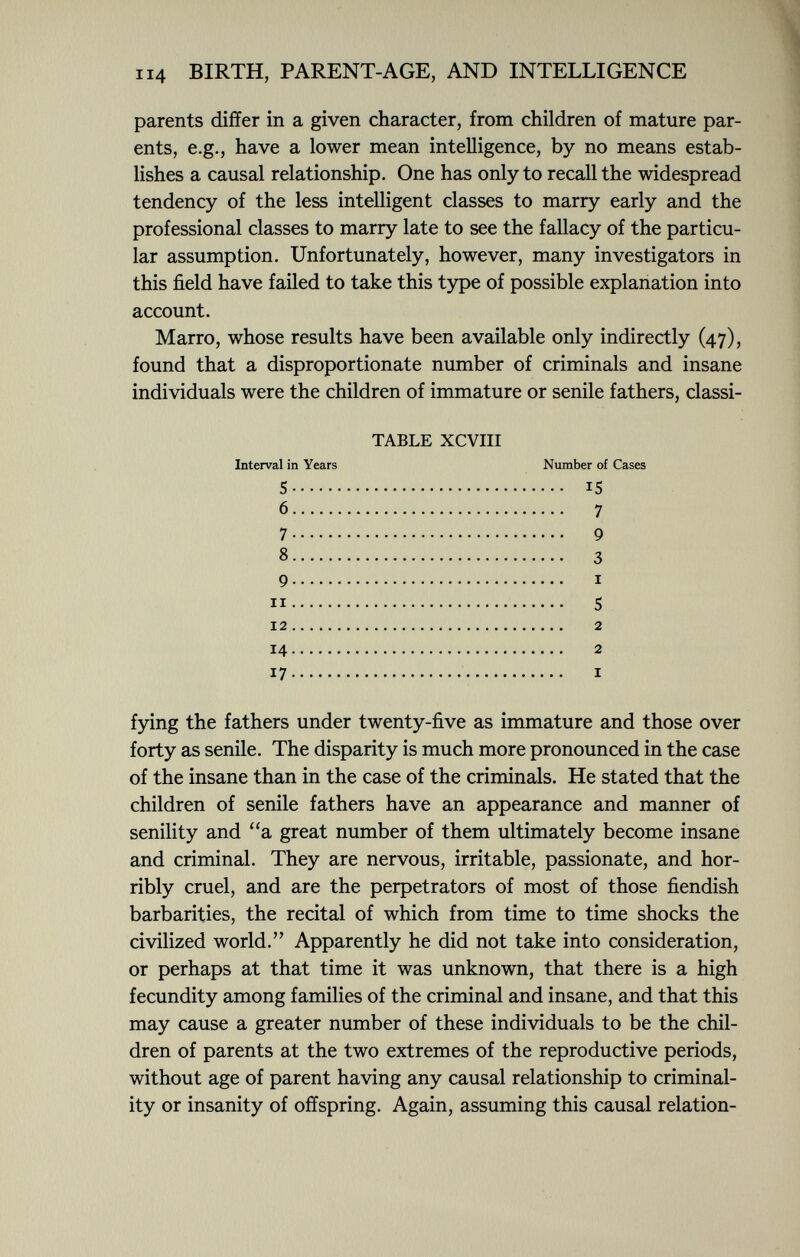 parents differ in a given character, from children of mature par ents, e.g., have a lower mean intelligence, by no means estab lishes a causal relationship. One has only to recall the widespread tendency of the less intelligent classes to marry early and the professional classes to marry late to see the fallacy of the particu lar assumption. Unfortunately, however, many investigators in this field have failed to take this type of possible explanation into account. Marro, whose results have been available only indirectly (47), found that a disproportionate number of criminals and insane individuals were the children of immature or senile fathers, classi- TABLE XCVIII Interval in Years Number of Cases 5 15 6 7 7 9 8 3 9 i 1 1 S 1 2 2 14 2 17 i fying the fathers under twenty-five as immature and those over forty as senile. The disparity is much more pronounced in the case of the insane than in the case of the criminals. He stated that the children of senile fathers have an appearance and manner of senility and a great number of them ultimately become insane and criminal. They are nervous, irritable, passionate, and hor ribly cruel, and are the perpetrators of most of those fiendish barbarities, the recital of which from time to time shocks the civilized world. Apparently he did not take into consideration, or perhaps at that time it was unknown, that there is a high fecundity among families of the criminal and insane, and that this may cause a greater number of these individuals to be the chil dren of parents at the two extremes of the reproductive periods, without age of parent having any causal relationship to criminal ity or insanity of offspring. Again, assuming this causal relation