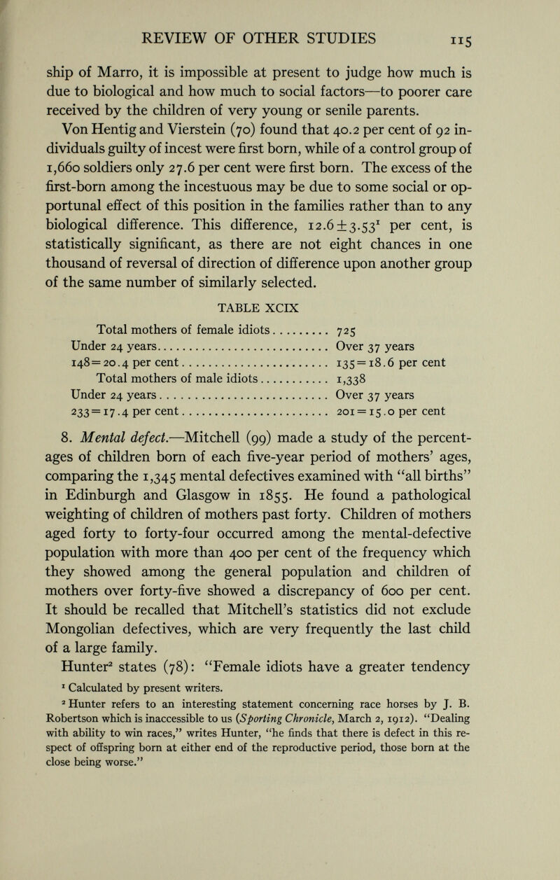 ship of Marro, it is impossible at present to judge how much is due to biological and how much to social factors—to poorer care received by the children of very young or senile parents. Von Hentig and Vierstein (70) found that 40.2 per cent of 92 in dividuals guilty of incest were first born, while of a control group of 1,660 soldiers only 27.6 per cent were first born. The excess of the first-born among the incestuous may be due to some social or op- portunal effect of this position in the families rather than to any biological difference. This difference, 12.6±3.53 1 per cent, is statistically significant, as there are not eight chances in one thousand of reversal of direction of difference upon another group of the same number of similarly selected. TABLE XCIX Total mothers of female idiots 725 Under 24 years Over 37 years 148= 20.4 per cent 135 = 18.6 per cent Total mothers of male idiots 1,338 Under 24 years Over 37 years 233 = 17.4 per cent 201 = 15. o per cent 8. Mental defect. —Mitchell (99) made a study of the percent ages of children born of each five-year period of mothers' ages, comparing the 1,345 mental defectives examined with all births in Edinburgh and Glasgow in 1855. He found a pathological weighting of children of mothers past forty. Children of mothers aged forty to forty-four occurred among the mental-defective population with more than 400 per cent of the frequency which they showed among the general population and children of mothers over forty-five showed a discrepancy of 600 per cent. It should be recalled that Mitchell's statistics did not exclude Mongolian defectives, which are very frequently the last child of a large family. Hunter 2 states (78): Female idiots have a greater tendency 1 Calculated by present writers. 2 Hunter refers to an interesting statement concerning race horses by J. B. Robertson which is inaccessible to us ( Sporting Chronicle, March 2, 1912). Dealing with ability to win races, writes Hunter, he finds that there is defect in this re spect of offspring born at either end of the reproductive period, those born at the close being worse.