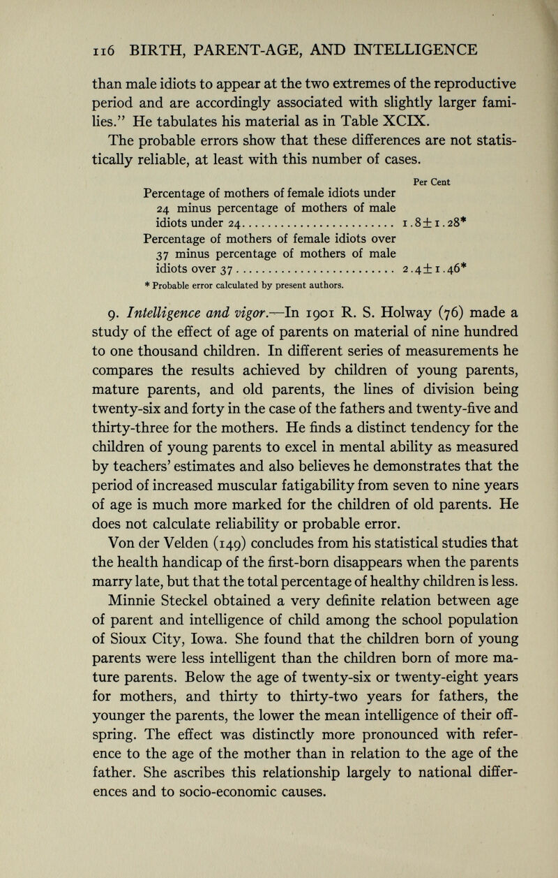 than male idiots to appear at the two extremes of the reproductive period and are accordingly associated with slightly larger fami lies. He tabulates his material as in Table XCIX. The probable errors show that these differences are not statis tically reliable, at least with this number of cases. Per Cent Percentage of mothers of female idiots under 24 minus percentage of mothers of male idiots under 24 1.8+1.28* Percentage of mothers of female idiots over 37 minus percentage of mothers of male idiots over 37 2.4+1.46* * Probable error calculated by present authors. 9. Intelligence and vigor— In 1901 R. S. Holway (76) made a study of the effect of age of parents on material of nine hundred to one thousand children. In different series of measurements he compares the results achieved by children of young parents, mature parents, and old parents, the lines of division being twenty-six and forty in the case of the fathers and twenty-five and thirty-three for the mothers. He finds a distinct tendency for the children of young parents to excel in mental ability as measured by teachers' estimates and also believes he demonstrates that the period of increased muscular fatigability from seven to nine years of age is much more marked for the children of old parents. He does not calculate reliability or probable error. Von der Velden (149) concludes from his statistical studies that the health handicap of the first-born disappears when the parents marry late, but that the total percentage of healthy children is less. Minnie Steckel obtained a very definite relation between age of parent and intelligence of child among the school population of Sioux City, Iowa. She found that the children born of young parents were less intelligent than the children born of more ma ture parents. Below the age of twenty-six or twenty-eight years for mothers, and thirty to thirty-two years for fathers, the younger the parents, the lower the mean intelligence of their off spring. The effect was distinctly more pronounced with refer ence to the age of the mother than in relation to the age of the father. She ascribes this relationship largely to national differ ences and to socio-economic causes.