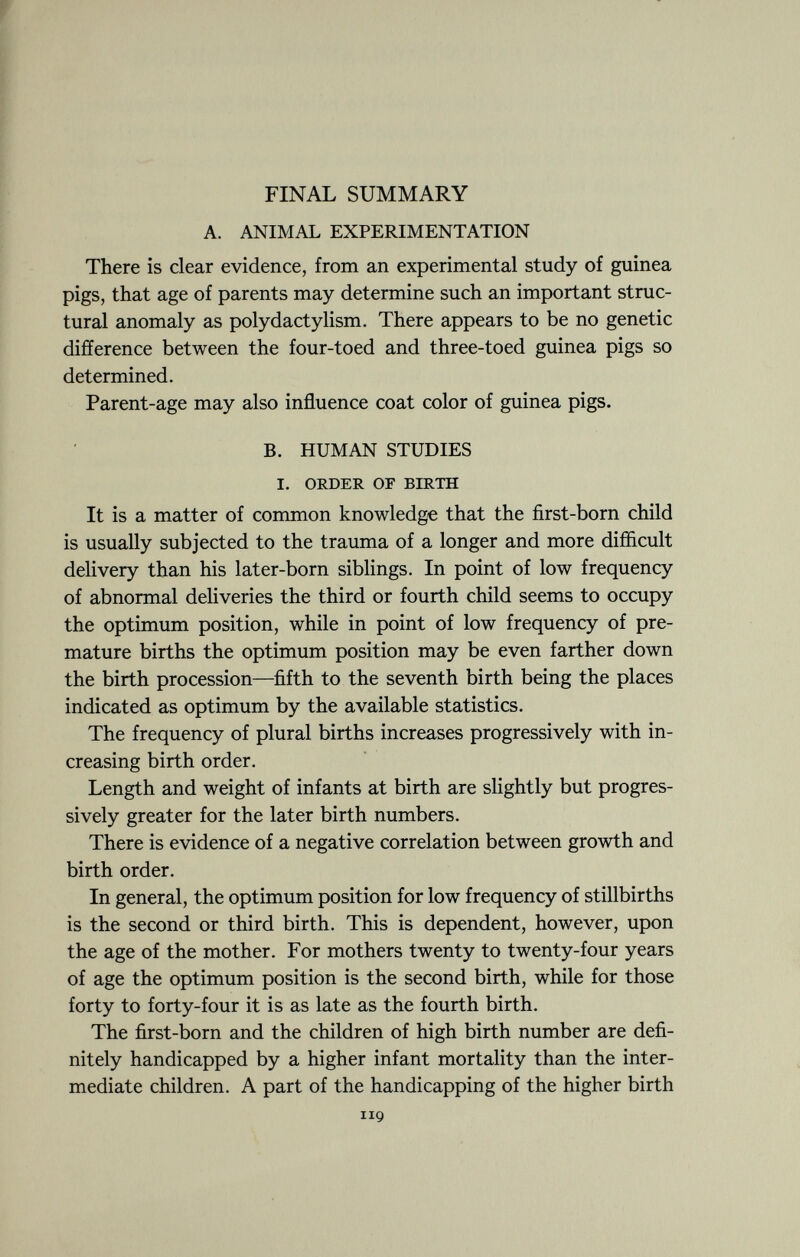 FINAL SUMMARY A. ANIMAL EXPERIMENTATION There is clear evidence, from an experimental study of guinea pigs, that age of parents may determine such an important struc tural anomaly as polydactylism. There appears to be no genetic difference between the four-toed and three-toed guinea pigs so determined. Parent-age may also influence coat color of guinea pigs. B. HUMAN STUDIES I. ORDER OF BIRTH It is a matter of common knowledge that the first-born child is usually subjected to the trauma of a longer and more difficult delivery than his later-born siblings. In point of low frequency of abnormal deliveries the third or fourth child seems to occupy the optimum position, while in point of low frequency of pre mature births the optimum position may be even farther down the birth procession—fifth to the seventh birth being the places indicated as optimum by the available statistics. The frequency of plural births increases progressively with in creasing birth order. Length and weight of infants at birth are slightly but progres sively greater for the later birth numbers. There is evidence of a negative correlation between growth and birth order. In general, the optimum position for low frequency of stillbirths is the second or third birth. This is dependent, however, upon the age of the mother. For mothers twenty to twenty-four years of age the optimum position is the second birth, while for those forty to forty-four it is as late as the fourth birth. The first-born and the children of high birth number are defi nitely handicapped by a higher infant mortality than the inter mediate children. A part of the handicapping of the higher birth 119