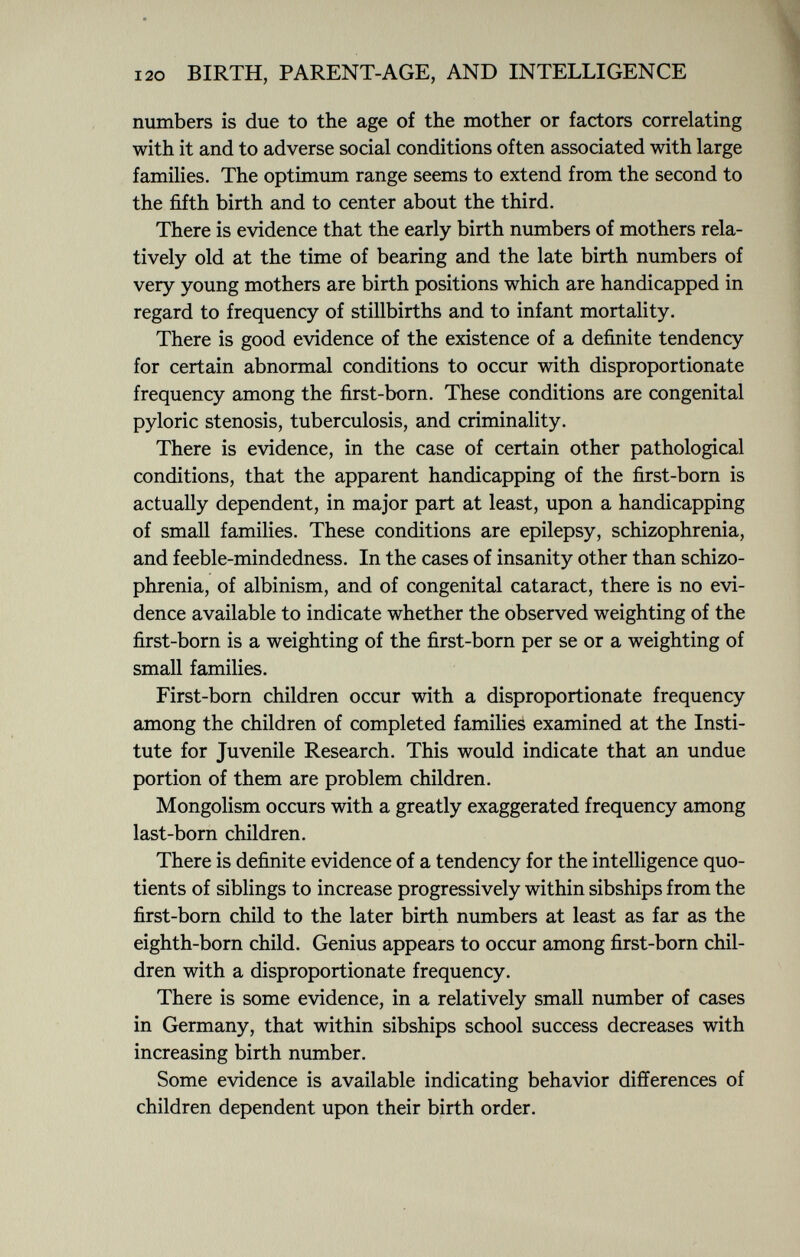 numbers is due to the age of the mother or factors correlating with it and to adverse social conditions often associated with large families. The optimum range seems to extend from the second to the fifth birth and to center about the third. There is evidence that the early birth numbers of mothers rela tively old at the time of bearing and the late birth numbers of very young mothers are birth positions which are handicapped in regard to frequency of stillbirths and to infant mortality. There is good evidence of the existence of a definite tendency for certain abnormal conditions to occur with disproportionate frequency among the first-born. These conditions are congenital pyloric stenosis, tuberculosis, and criminality. There is evidence, in the case of certain other pathological conditions, that the apparent handicapping of the first-born is actually dependent, in major part at least, upon a handicapping of small families. These conditions are epilepsy, schizophrenia, and feeble-mindedness. In the cases of insanity other than schizo phrenia, of albinism, and of congenital cataract, there is no evi dence available to indicate whether the observed weighting of the first-born is a weighting of the first-born per se or a weighting of small families. First-born children occur with a disproportionate frequency among the children of completed families examined at the Insti tute for Juvenile Research. This would indicate that an undue portion of them are problem children. Mongolism occurs with a greatly exaggerated frequency among last-born children. There is definite evidence of a tendency for the intelligence quo tients of siblings to increase progressively within sibships from the first-born child to the later birth numbers at least as far as the eighth-born child. Genius appears to occur among first-born chil dren with a disproportionate frequency. There is some evidence, in a relatively small number of cases in Germany, that within sibships school success decreases with increasing birth number. Some evidence is available indicating behavior differences of children dependent upon their birth order.