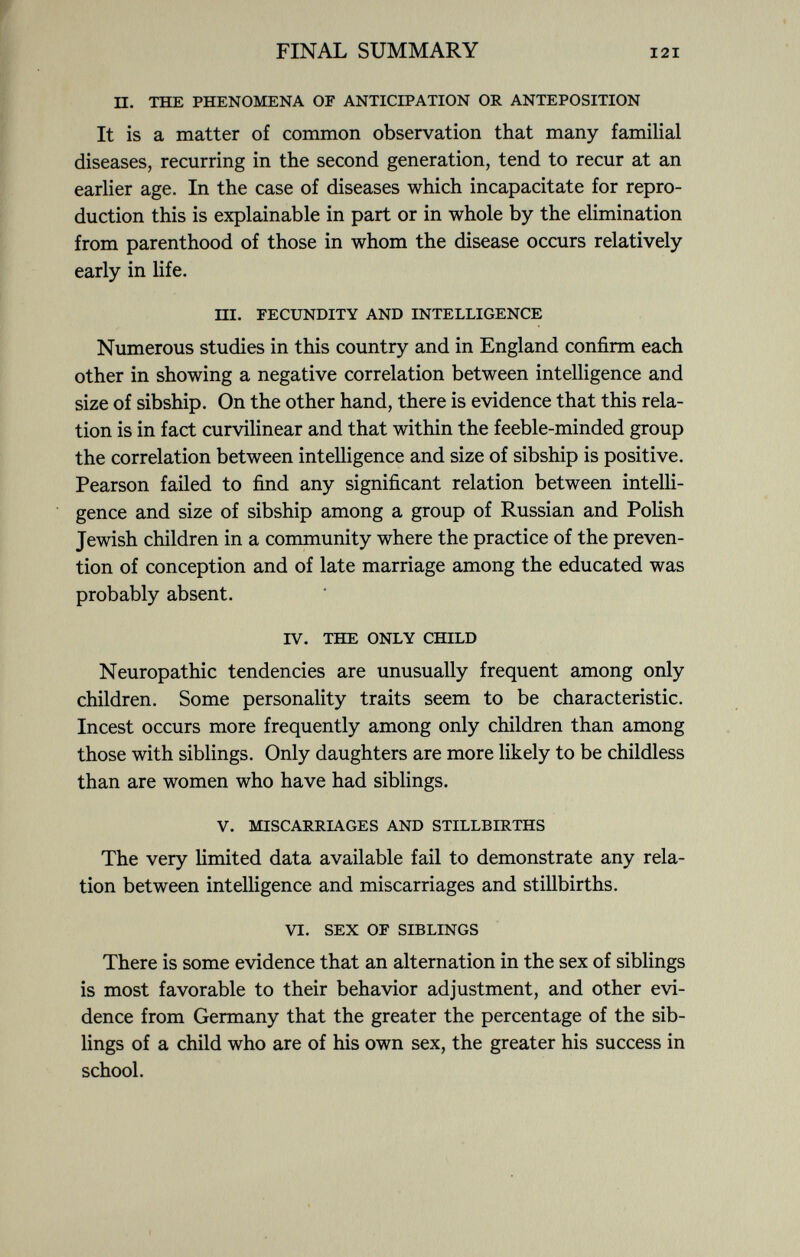 II. THE PHENOMENA OF ANTICIPATION OR ANTEPOSITION It is a matter of common observation that many familial diseases, recurring in the second generation, tend to recur at an earlier age. In the case of diseases which incapacitate for repro duction this is explainable in part or in whole by the elimination from parenthood of those in whom the disease occurs relatively early in life. HI. FECUNDITY AND INTELLIGENCE Numerous studies in this country and in England confirm each other in showing a negative correlation between intelligence and size of sibship. On the other hand, there is evidence that this rela tion is in fact curvilinear and that within the feeble-minded group the correlation between intelligence and size of sibship is positive. Pearson failed to find any significant relation between intelli gence and size of sibship among a group of Russian and Polish Jewish children in a community where the practice of the preven tion of conception and of late marriage among the educated was probably absent. IV. THE ONLY CHILD Neuropathic tendencies are unusually frequent among only children. Some personality traits seem to be characteristic. Incest occurs more frequently among only children than among those with siblings. Only daughters are more likely to be childless than are women who have had siblings. V. MISCARRIAGES AND STILLBIRTHS The very limited data available fail to demonstrate any rela tion between intelligence and miscarriages and stillbirths. VI. SEX OF SIBLINGS There is some evidence that an alternation in the sex of siblings is most favorable to their behavior adjustment, and other evi dence from Germany that the greater the percentage of the sib lings of a child who are of his own sex, the greater his success in school.