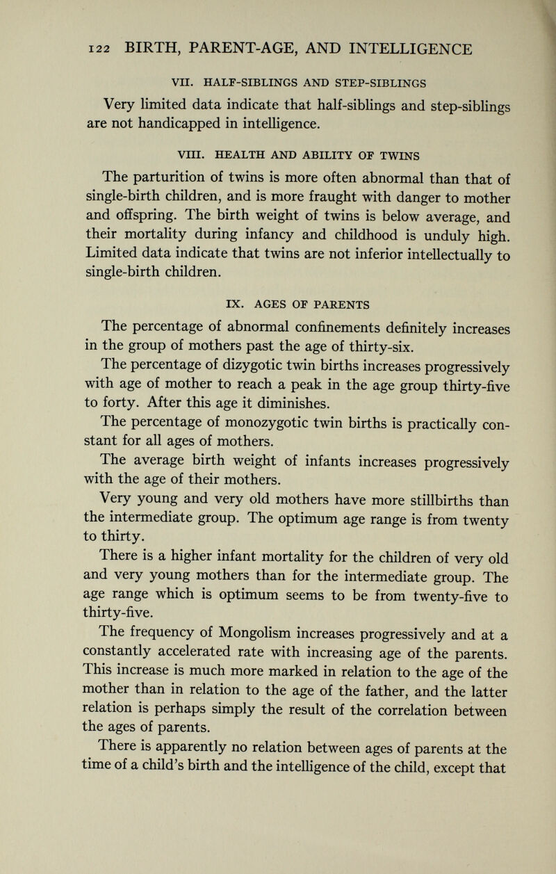 VII. HALF-SIBLINGS AND STEP-SIBLINGS Very limited data indicate that half-siblings and step-siblings are not handicapped in intelligence. VIII. HEALTH AND ABILITY OF TWINS The parturition of twins is more often abnormal than that of single-birth children, and is more fraught with danger to mother and offspring. The birth weight of twins is below average, and their mortality during infancy and childhood is unduly high. Limited data indicate that twins are not inferior intellectually to single-birth children. IX. AGES OF PARENTS The percentage of abnormal confinements definitely increases in the group of mothers past the age of thirty-six. The percentage of dizygotic twin births increases progressively with age of mother to reach a peak in the age group thirty-five to forty. After this age it diminishes. The percentage of monozygotic twin births is practically con stant for all ages of mothers. The average birth weight of infants increases progressively with the age of their mothers. Very young and very old mothers have more stillbirths than the intermediate group. The optimum age range is from twenty to thirty. There is a higher infant mortality for the children of very old and very young mothers than for the intermediate group. The age range which is optimum seems to be from twenty-five to thirty-five. The frequency of Mongolism increases progressively and at a constantly accelerated rate with increasing age of the parents. This increase is much more marked in relation to the age of the mother than in relation to the age of the father, and the latter relation is perhaps simply the result of the correlation between the ages of parents. There is apparently no relation between ages of parents at the time of a child's birth and the intelligence of the child, except that