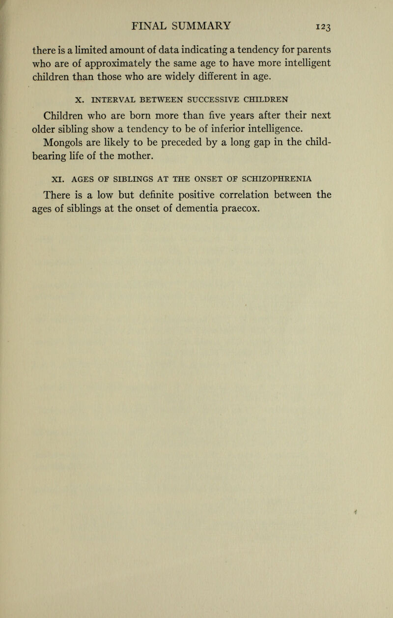 there is a limited amount of data indicating a tendency for parents who are of approximately the same age to have more intelligent children than those who are widely different in age. X. INTERVAL BETWEEN SUCCESSIVE CHILDREN Children who are born more than five years after their next older sibling show a tendency to be of inferior intelligence. Mongols are likely to be preceded by a long gap in the child- bearing life of the mother. XI. AGES OF SIBLINGS AT THE ONSET OF SCHIZOPHRENIA There is a low but definite positive correlation between the ages of siblings at the onset of dementia praecox.