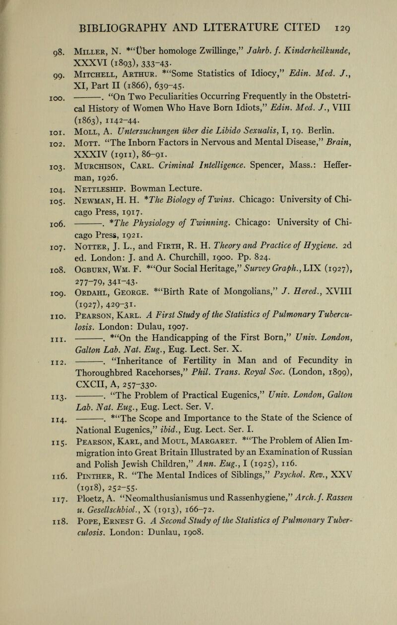 98. Miller , N. *Über homologe Zwillinge, Jahrb. f. Kinderheilkunde, XXXVI (1893), 333-43- 99. Mitchell, Arthur . *Some Statistics of Idiocy, Edin. Med. XI, Part II (1866), 639-45. 100. . On Two Peculiarities Occurring Frequently in the Obstetri cal History of Women Who Have Born Idiots, Edin. Med. J., VIII (1863), 1142-44. 101. Moll, A. Untersuchungen über die Libido Sexualis, I, 19. Berlin. 102. Mott . The Inborn Factors in Nervous and Mental Disease, Brain, XXXIV (1911), 86-91. 103. Murchison, Carl. Criminal Intelligence. Spencer, Mass.: Heffer- man, 1926. 104. Nettleship . Bowman Lecture. 105. Newman , H. H. *The Biology of Twins. Chicago: University of Chi cago Press, 1917. 106. . *The Physiology of Twinning. Chicago: University of Chi cago Press, 1921. 107. Notter , J. L., and Firth , R. H. Theory and Practice of Hygiene. 2d ed. London: J. and A. Churchill, 1900. Pp. 824. 108. Ogburn, Wm. F. *Our Social Heritage, Survey Graph., LIX (1927), 277-79, 341-43- 109. Ordahl, George . *Birth Rate of Mongolians, J. H er ed., XVIII (1927), 429-3 1 - no. Pearson, Karl. A First Study of the Statistics of Pulmonary Tubercu losis. London: Dulau, 1907. hi . . *On the Handicapping of the First Born, Univ. London, Galton Lab. Nat. Eug., Eug. Lect. Ser. X. 112. . Inheritance of Fertility in Man and of Fecundity in Thoroughbred Racehorses, Phil. Trans. Royal S oc. (London, 1899), CXCII, A, 257-330. 113. . The Problem of Practical Eugenics, Univ. London, Galton Lab. Nat. Eug., Eug. Lect. Ser. V. 114. . *The Scope and Importance to the State of the Science of National Eugenics, ibid., Eug. Lect. Ser. I. 115. Pearson, Karl , and Moul, Margaret . *The Problem of Alien Im migration into Great Britain Illustrated by an Examination of Russian and Polish Jewish Children, Ann. Eug., I (1925), 116. 116. Pinther, R. The Mental Indices of Siblings, Psychol. Rev., XXV (1918), 252-55. 117. Ploetz, A. Neomalthusianismus und Rassenhygiene, Arch. f. Rassen u. Gesellschbiol., X (1913), 166-72. 118. Pope, Ernest G. A Second Study of the Statistics of Pulmonary Tuber culosis. London: Dunlau, 1908.