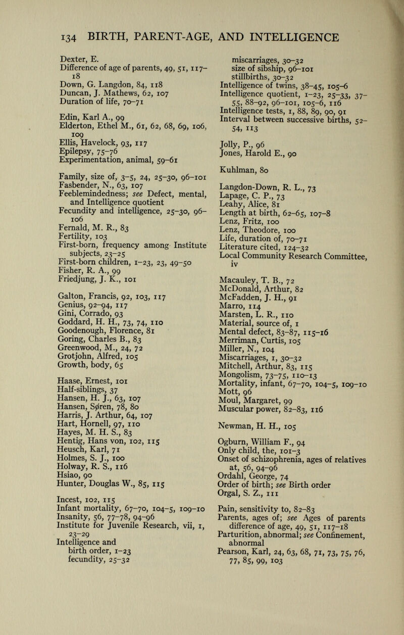 Dexter, E. Difference of age of parents, 49, 51, 117- 18 Down, G. Langdon, 84, 118 Duncan, J. Mathews, 62, 107 Duration of life, 70-71 Edin, Karl A., 99 Elderton, Ethel M., 61, 62, 68, 69, 106, 109 Ellis, Havelock, 93, 117 Epilepsy, 75-76 Experimentation, animal, 59-61 Family, size of, 3-5, 24, 25-30, 96-101 Fasbender, N., 63, 107 Feeblemindedness; see Defect, mental, and Intelligence quotient Fecundity and intelligence, 25-30, 96- 106 Fernald, M. R., 83 Fertility, 103 First-born, frequency among Institute subjects, 23-25 First-born children, 1 -23, 23, 49-50 Fisher, R. A., 99 Friedjung, J. K., 101 Galton, Francis, 92, 103, 117 Genius, 92-94, 117 Gini, Corrado, 93 Goddard, H. H., 73, 74, 110 Goodenough, Florence, 81 Goring, Charles B., 83 Greenwood, M., 24, 72 Grotjohn, Alfred, 105 Growth, body, 65 Haase, Ernest, 101 Half-siblings, 37 Hansen, H. J., 63, 107 Hansen, S0ren, 78, 80 Harris, J. Arthur, 64, 107 Hart, Hornell, 97, no Hayes, M. H. S., 83 Hentig, Hans von, 102, 115 Heusch, Karl, 71 Holmes, S. J., 100 Holway, R. S., 116 Hsiao, 90 Hunter, Douglas W., 85, 115 Incest, 102, 115 Infant mortality, 67-70, 104-5, 109-10 Insanity, 56, 77-78, 94-96 Institute for Juvenile Research, vii, 1, 23-29 Intelligence and birth order, 1 -23 fecundity, 25-32 miscarriages, 30-32 size of sibship, 96-101 stillbirths, 30-32 Intelligence of twins, 38-45, 105-6 Intelligence quotient, 1 -23, 25-33, 37 _ 55, 88-92, 96-101, 105-6, 116 Intelligence tests, 1, 88, 89, 90, 91 Interval between successive births, 52- 54, 3 Jolly, P., 96 Jones, Harold E., 90 Kuhlman, 80 Langdon-Down, R. L., 73 Lapage, C. P., 73 Leahy, Alice, 81 Length at birth, 62-65, 107-8 Lenz, Fritz, 100 Lenz, Theodore, 100 Life, duration of, 70-71 Literature cited, 124-32 Local Community Research Committee, iv Macauley, T. B., 72 McDonald, Arthur, 82 McFadden, J. H., 91 Marro, 114 Marsten, L. R., no Material, source of, x Mental defect, 83—87, 115-16 Merriman, Curtis, 105 Miller, N., 104 Miscarriages, 1, 30-32 Mitchell, Arthur, 83, 115 Mongolism, 73-75, 1 10-13 Mortality, infant, 67-70, 104-5, 109-10 Mott, 96 Moul, Margaret, 99 Muscular power, 82-83, Newman, H. H., 105 Ogburn, William F., 94 Only child, the, 101-3 Onset of schizophrenia, ages of relatives at, 56, 94-96 Ordahl, George, 74 Order of birth; see Birth order Orgal, S. Z., in Pain, sensitivity to, 82-83 Parents, ages of; see Ages of parents difference of age, 49, 51, 117-18 Parturition, abnormal; see Confinement, abnormal Pearson, Karl, 24, 63, 68, 71, 73, 75, 76, 77, 85, 99, 103