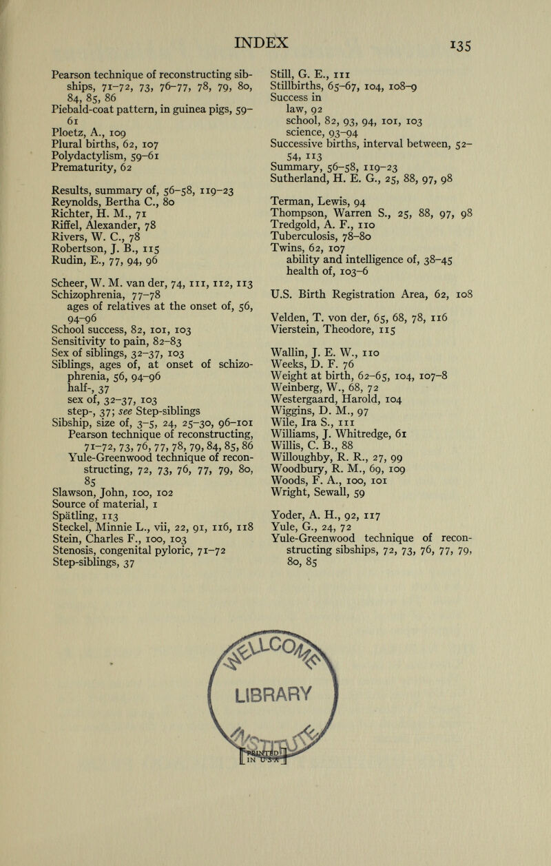 Pearson technique of reconstructing sib- ships, 71-72, 73, 76-77, 78, 79, 80, 84, 85, 86 Piebald-coat pattern, in guinea pigs, 59- 61 Ploetz, A., 109 Plural births, 62, 107 Polydactylism, 59-61 Prematurity, 62 Results, summary of, 56-58, 1 19-23 Reynolds, Bertha C., 80 Richter, H. M., 71 Riffel, Alexander, 78 Rivers, W. C., 78 Robertson, J. B., 115 Rudin, E., 77, 94, 96 Scheer, W. M. van der, 74, in, 112, 113 Schizophrenia, 77-78 ages of relatives at the onset of, 56, 94-96 School success, 82, 101, 103 Sensitivity to pain, 82-83 Sex of siblings, 32-37, 103 Siblings, ages of, at onset of schizo phrenia, 56, 94-96 half-, 37 sex of, 32-37, 103 step-, 37 -, see Step-siblings Sibship, size of, 3-5, 24, 25-30, 96-101 Pearson technique of reconstructing, 71-72, 73, 76, 77, 78, 79, 84, 85, 86 Yule-Greenwood technique of recon structing, 72, 73, 76, 77, 79, 80, 85 Slawson, John, 100, 102 Source of material, 1 Spätling, 113 Steckel, Minnie L., vii, 22, 91, 116, 118 Stein, Charles F., 100, 103 Stenosis, congenital pyloric, 71 -72 Step-siblings, 37 Still, G. E., in Stillbirths, 65-67, 104, 108-9 Success in law, 92 school, 82, 93, 94, 101, 103 science, 93-94 Successive births, interval between, 52- 54, 113 Summary, 56-58, 119-23 Sutherland, H. E. G., 25, 88, 97, 98 Terman, Lewis, 94 Thompson, Warren S., 25, 88, 97, 98 Tredgold, A. F., no Tuberculosis, 78-80 Twins, 62, 107 ability and intelligence of, 38-45 health of, 103-6 U.S. Birth Registration Area, 62, 108 Velden, T. von der, 65, 68, 78, 116 Vierstein, Theodore, 115 Wallin, J. E. W., no Weeks, D. F. 76 Weight at birth, 62-65, 104, 107-8 Weinberg, W., 68, 72 Westergaard, Harold, 104 Wiggins, D. M., 97 Wile, Ira S., in Williams, J. Whitredge, 61 Willis, C. B., 88 Willoughby, R. R., 27, 99 Woodbury, R. M., 69, 109 Woods, F. A., 100, 101 Wright, Sewall, 59 Yoder, A. H., 92, 117 Yule, G., 24, 72 Yule-Greenwood technique of recon structing sibships, 72, 73, 76, 77, 79, 80, 85